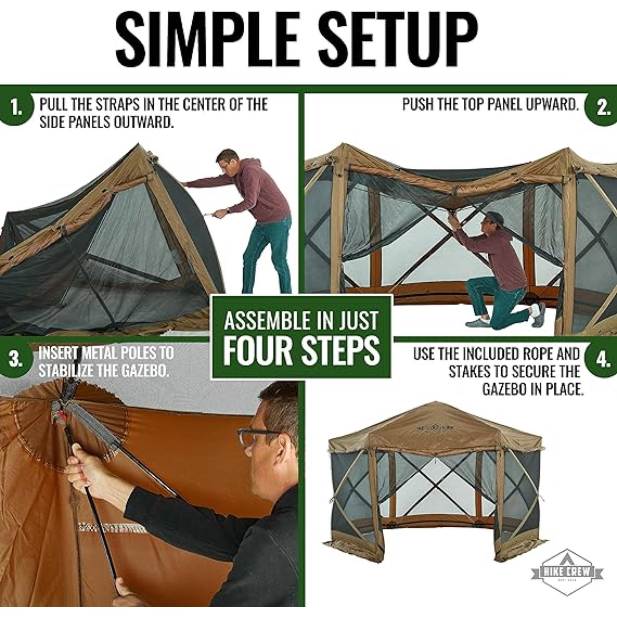 1. SIMPLE SETUP PULL THE STRAPS IN THE CENTER OF THE SIDE PANELS OUTWARD.
2. PUSH THE TOP PANEL UPWARD.
3. INSERT METAL POLES TO STABILIZE THE GAZEBO.
4. USE THE INCLUDED ROPE AND STAKES TO SECURE THE GAZEBO IN PLACE.
ASSEMBLE IN JUST FOUR STEPS HIKE CREW