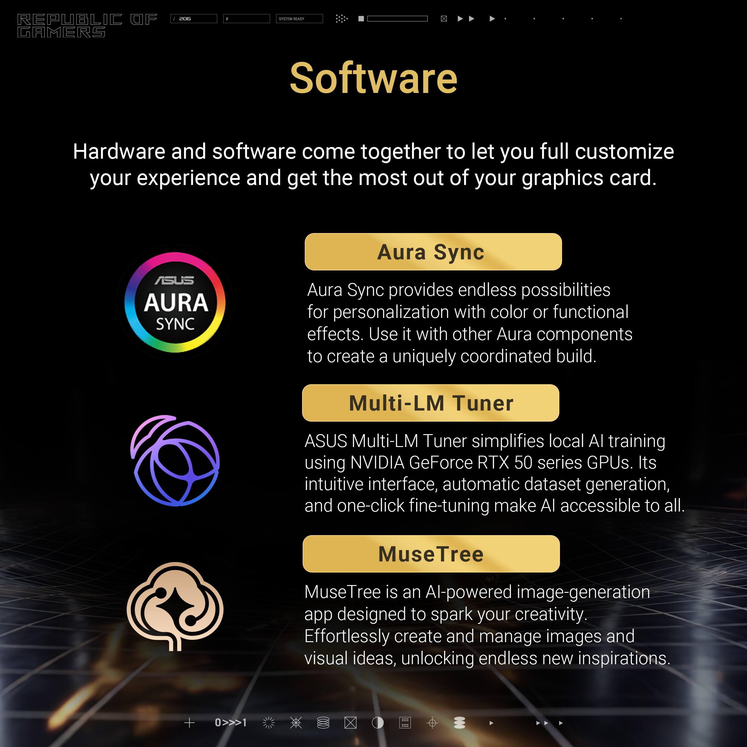 REPUBLIC GAMERS

Software

Hardware and software come together to let you fully customize your experience and get the most out of your graphics card.

Aura Sync
Aura Sync provides endless possibilities for personalization with color or functional effects. Use it with other Aura components to create a uniquely coordinated build.

Multi-LM Tuner
ASUS Multi-LM Tuner simplifies local AI training using NVIDIA GeForce RTX 50 series GPUs. Its intuitive interface, automatic dataset generation, and one-click fine-tuning make AI accessible to all.

MuseTree
MuseTree is an AI-powered image-generation app designed to spark your creativity. Effortlessly create and manage images and visual ideas, unlocking endless new inspirations.