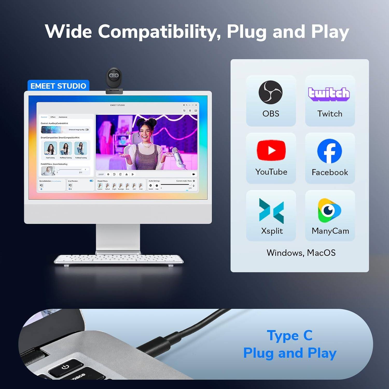 Wide Compatibility, Plug and Play

EMEET STUDIO

OBS Twitch YouTube Facebook Xsplit ManyCam

Windows, macOS

Type C Plug and Play