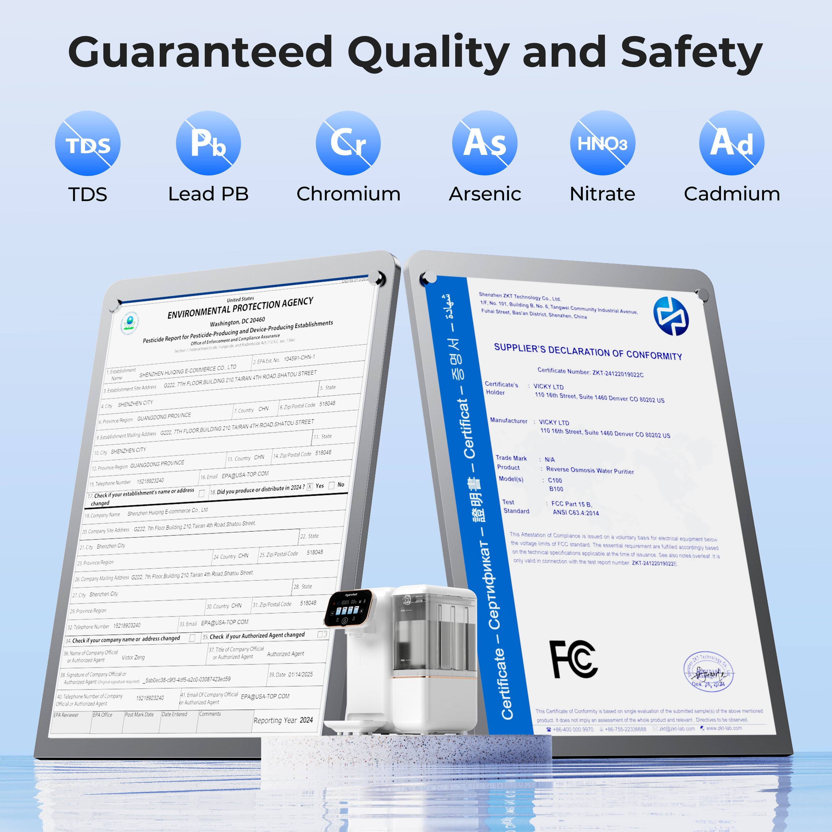 Guaranteed Quality and Safety

TDS  
Lead PB  
Chromium  
Arsenic  
Nitrate  
Cadmium  

ENVIRONMENTAL PROTECTION AGENCY  
Washington, DC 20460  

Pesticide Report for Pesticide Producing and Device Producing Establishments  

SUPPLIER'S DECLARATION OF CONFORMITY  
Certificate Number: 02019  
Holder: VICKY LTD  
Address: 116 16th Street, Suite 1484 Denver CO 80202 US  

Product: Reverse Osmosis Water Purifier  
Model(s): C100 8100  
Test Standard: ANSI/NSF 42-2014  

Reporting Year: 2024  

FC