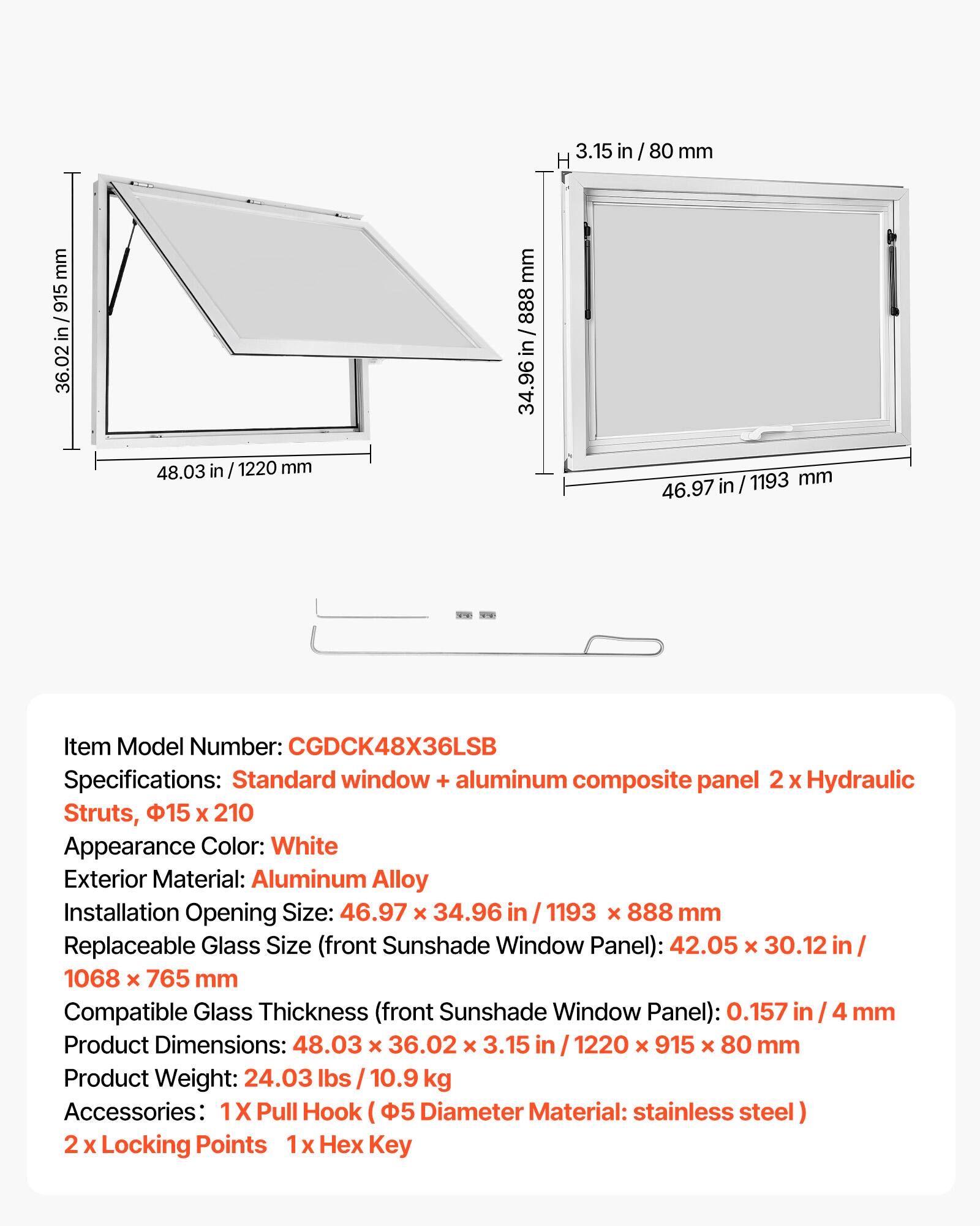 3.15 in / 80 mm  
915 in 36.02  
48.03 in 1220 mm  
888 / in 34.96  
1193 mm 46.97  

Item Model Number: CGDCK48X36LSB  
Specifications: Standard window + aluminum composite panel 2 X Hydraulic Struts, 15 X 210  
Appearance Color: White  
Exterior Material: Aluminum Alloy  
Installation Opening Size: 46.97 X 34.96 1193 X 888 mm  
Replaceable Glass Size (front Sunshade Window Panel): 42.05 X 30.12 1068 X 765 mm  
Compatible Glass Thickness (front Sunshade Window Panel): 0.157 4 mm  
Product Dimensions: 48.03 X 36.02 X 3.15 in 1220 X 915 X 80 mm  
Product Weight: 24.03 lbs 10.9 kg  
Accessories: 1