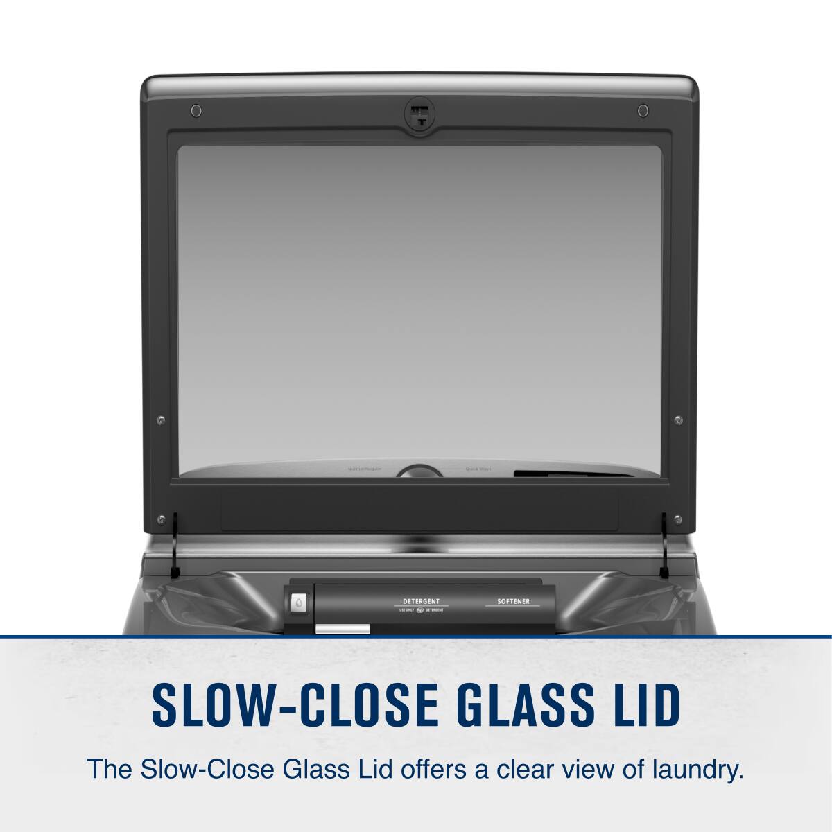 I DETERGENT - e i SOFTENA SLOW-CLOSE GLASS LID

The Slow-Close Glass Lid offers a clear view of laundry.