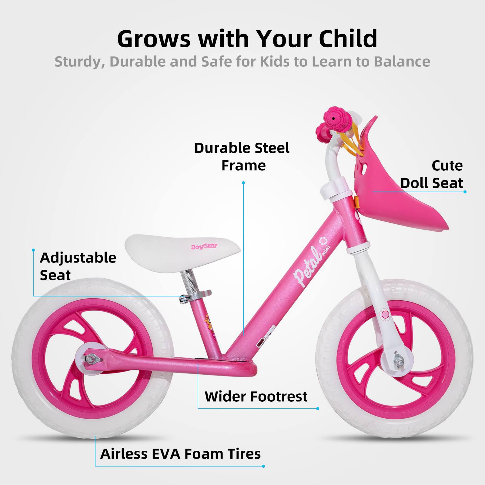Grows with Your Child  
Sturdy, Durable and Safe for Kids to Learn to Balance  

- Durable Steel Frame  
- Adjustable Seat  
- Cute Doll Seat  
- Wider Footrest  
- Airless EVA Foam Tires