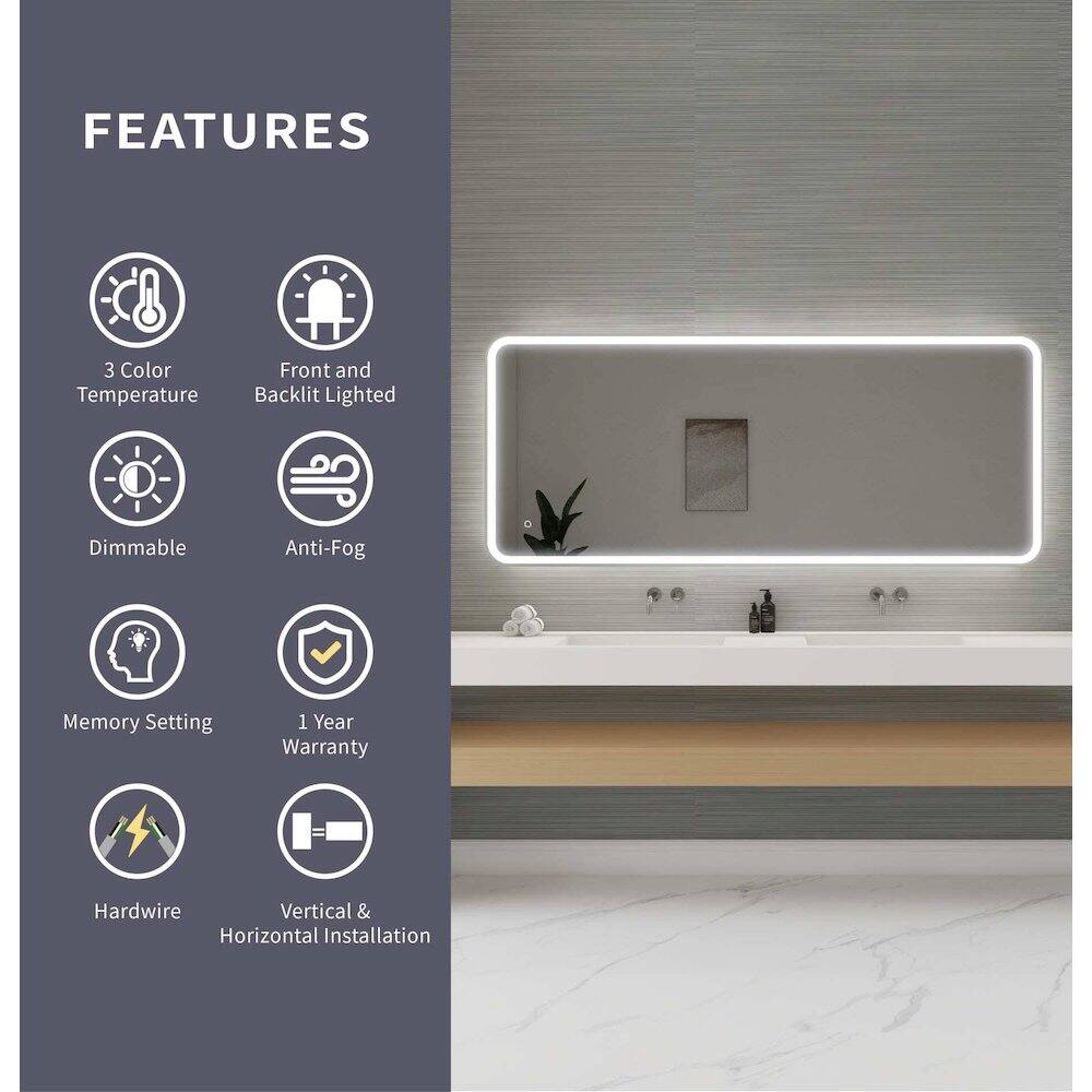 FEATURES  
- 3 Color Temperature  
- Front and Backlit Lighted  
- Dimmable  
- Anti-Fog  
- Memory Setting  
- 1 Year Warranty  
- Hardwire  
- Vertical & Horizontal Installation