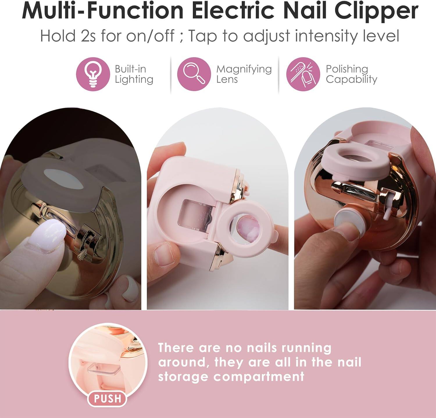 Multi-Function Electric Nail Clipper  
Hold 2s for on/off; Tap to adjust intensity level  

Built-in Lighting  
Magnifying Lens  
Polishing Capability  

There are no nails running around, they are all in the nail storage compartment