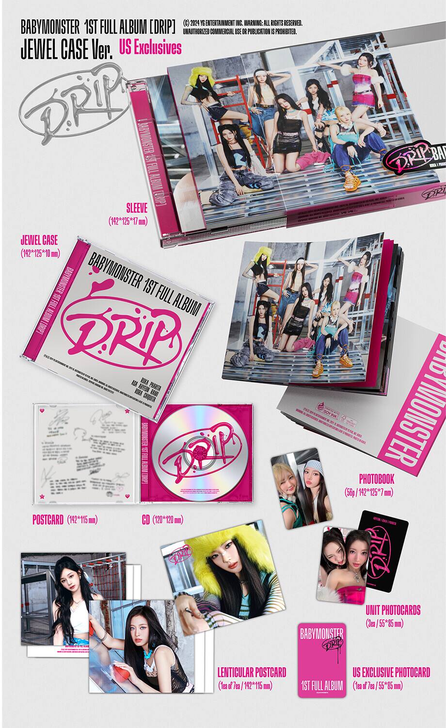 BABYMONSTER 1ST FULL ALBUM [DRIP]  
JEWEL CASE Ver. US Exclusives  

(C) 2024 YG ENTERTAINMENT INC. WARNING: ALL RIGHTS RESERVED. UNAUTHORIZED COMMERCIAL USE OR PUBLICATION IS PROHIBITED.  

SLEEVE (142*125*17 mm)  
JEWEL CASE (142*125*10 mm)  

BABYMONSTER 1ST FULL ALBUM [DRIP]  
BABYMONSTER 1ST FULL ALBUM [DRIP]  

PHOTOBOOK (56p/142*125*7 mm)  

POSTCARD (142*115 mm)  
CD (120*120 mm)  

UNIT PHOTOCARDS (3ea, 55*85 mm)  
LENTICULAR POSTCARD (1ea of 7ea/142*115 mm)  
US EXCLUSIVE PHOTOCARD (1ea of 7ea/55*85 mm)  

BABYMONSTER 1ST FULL ALBUM [DRIP]  
BABY