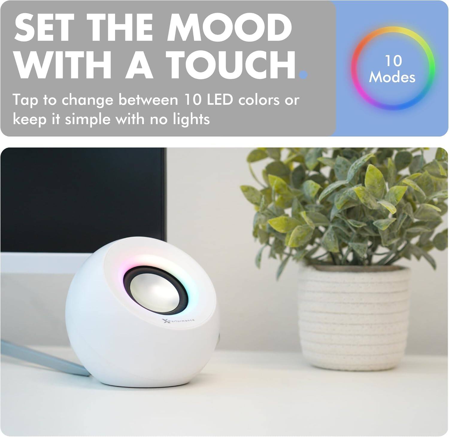 SET THE MOOD WITH A TOUCH.

Tap to change between 10 LED colors or keep it simple with no lights

10 Modes