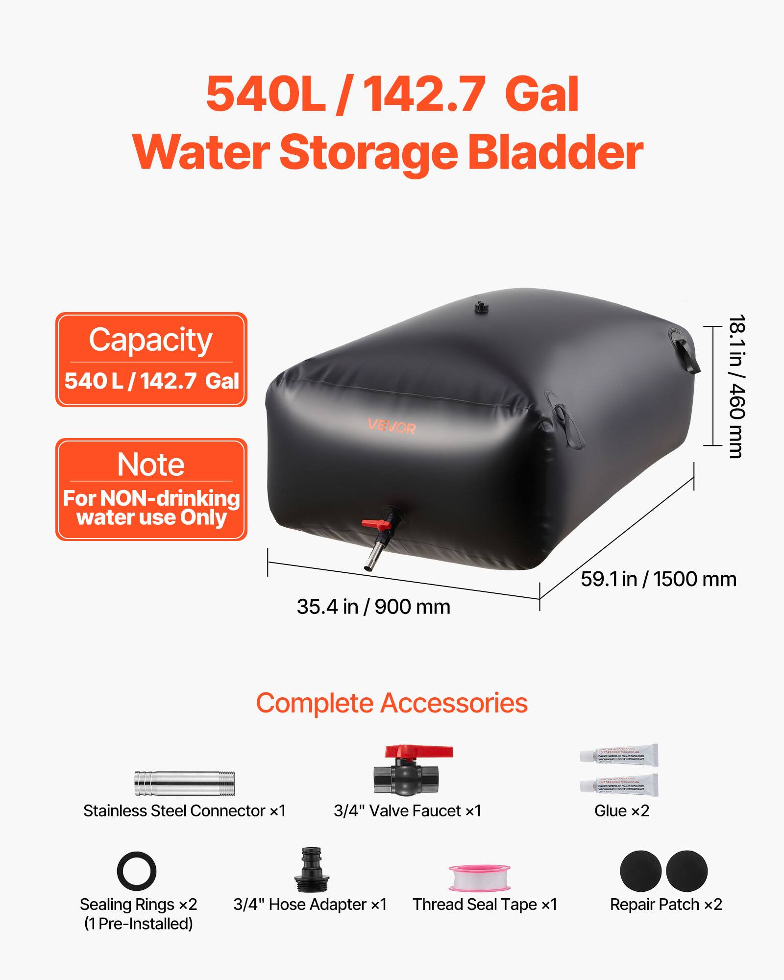 540L/142.7 Gal Water Storage Bladder Capacity 540 L/142.7 Gal Note For NON-drinking water use Only

VEVOR

18.1 in / 460 mm
35.4 in / 900 mm
59.1 in / 1500 mm

Complete Accessories
- Stainless Steel Connector x1
- 3/4" Valve Faucet x1
- Glue x2
- Sealing Rings x2 (1 Pre-Installed)
- 3/4" Hose Adapter x1
- Thread Seal Tape x1
- Repair Patch x2