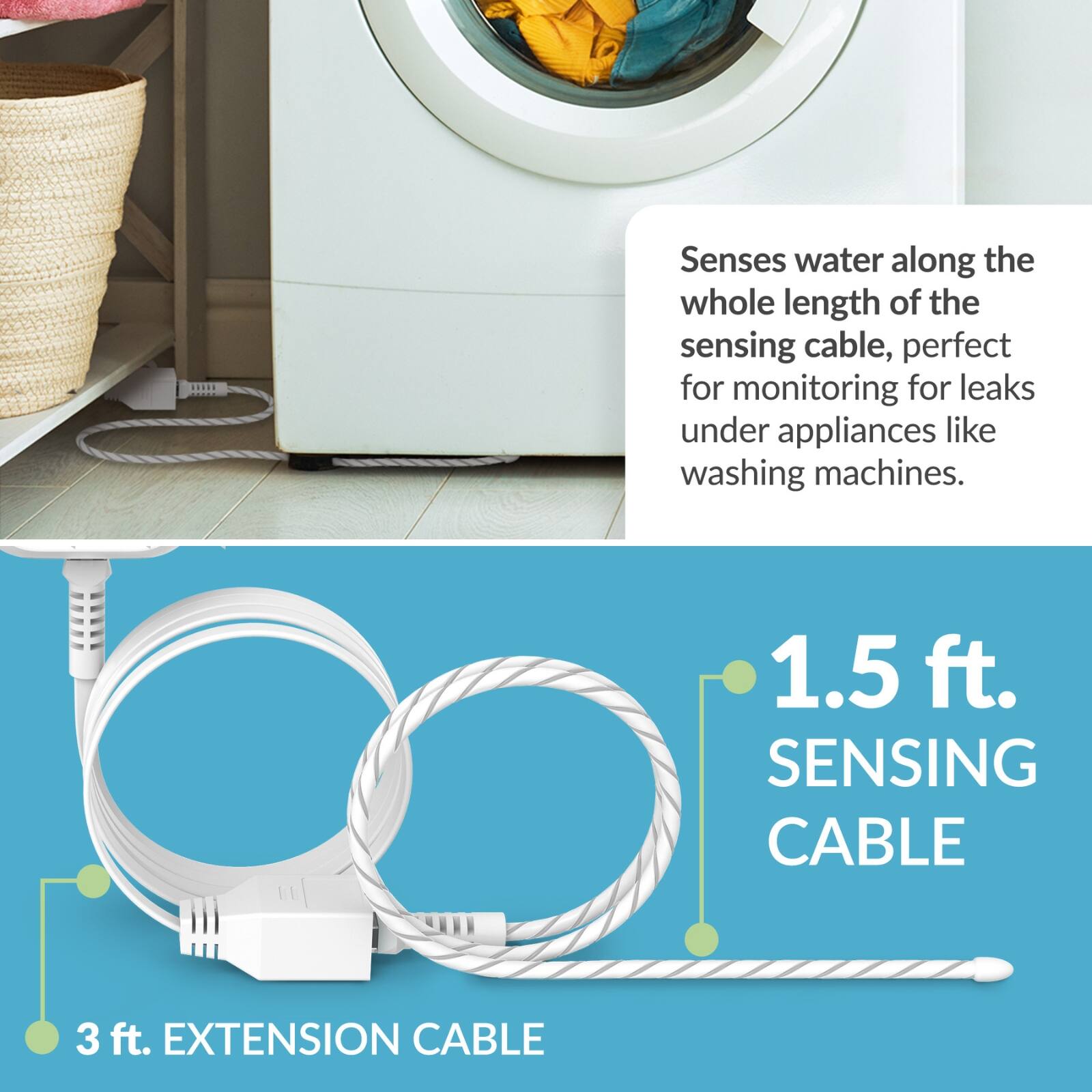 Senses water along the whole length of the sensing cable, perfect for monitoring for leaks under appliances like washing machines.

1.5 ft. SENSING CABLE

3 ft. EXTENSION CABLE