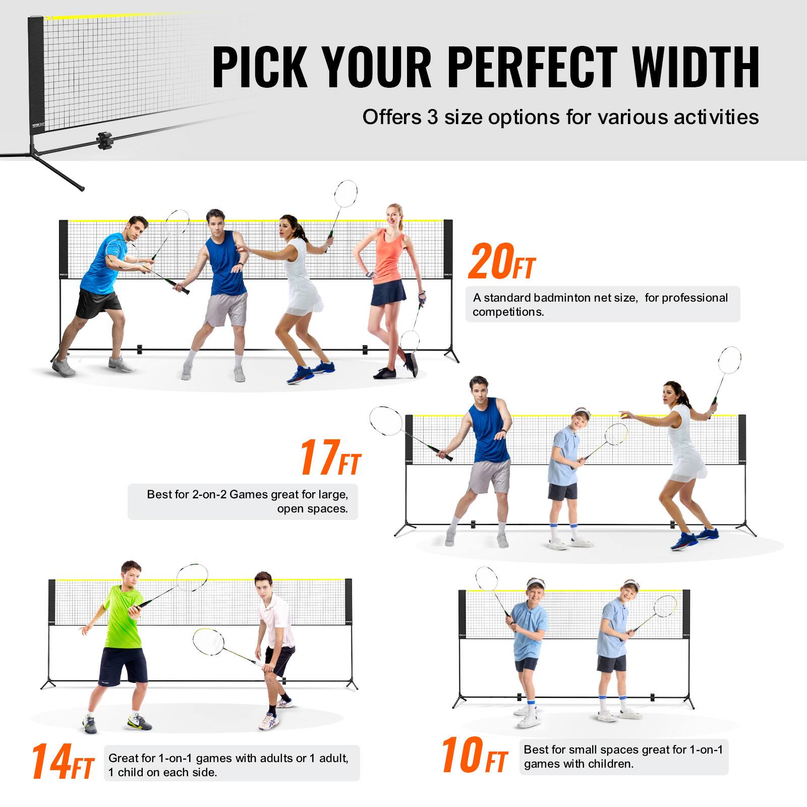 PICK YOUR PERFECT WIDTH  
Offers 3 size options for various activities  

20FT  
A standard badminton net size, for professional competitions.  

17FT  
Best for 2-on-2 Games great for large, open spaces.  

14FT  
Great for 1-on-1 games with adults or 1 adult, 1 child on each side.  

10FT  
Best for small spaces great for 1-on-1 games with children.
