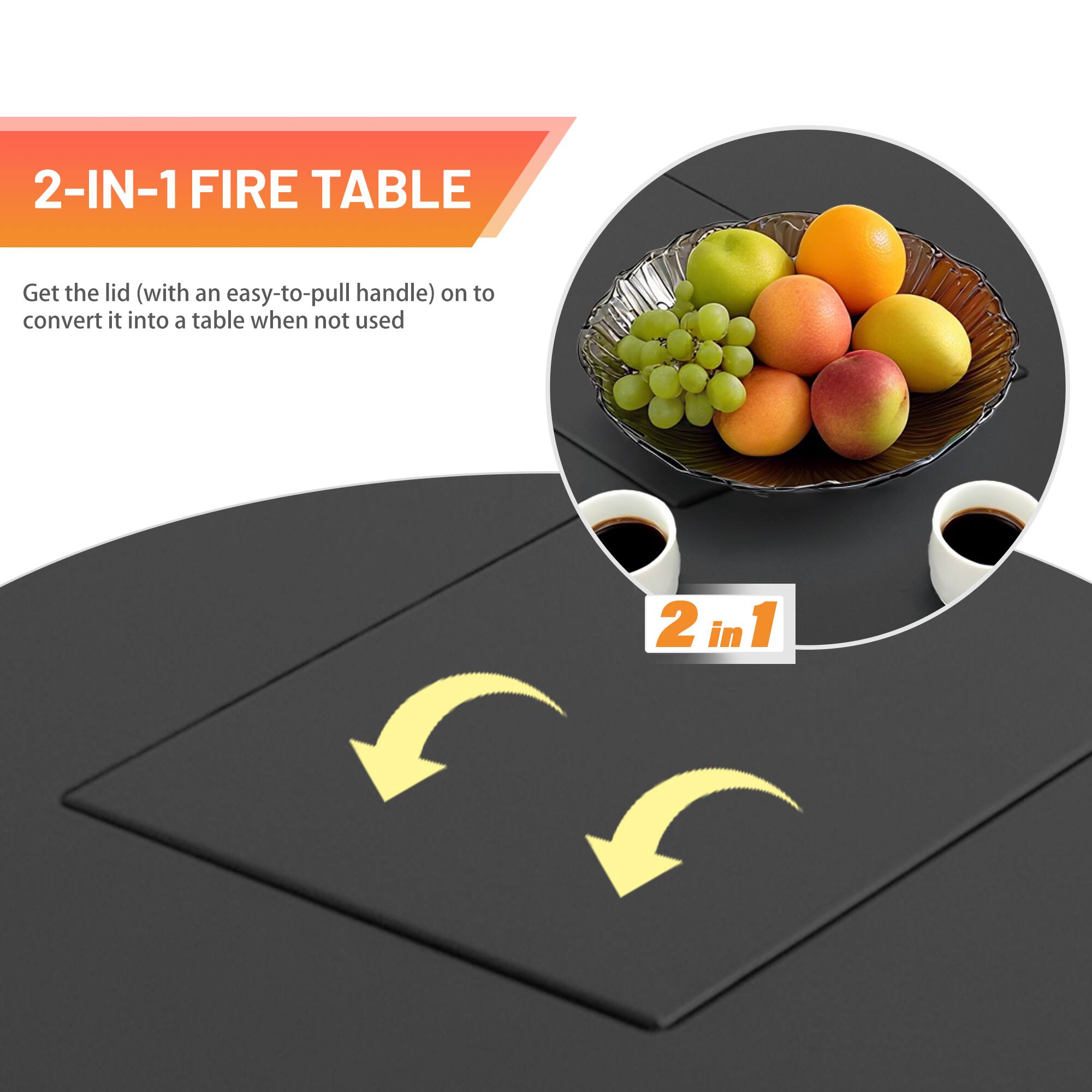2-IN-1 FIRE TABLE

Get the lid (with an easy-to-pull handle) on to convert it into a table when not used

2 in 1
