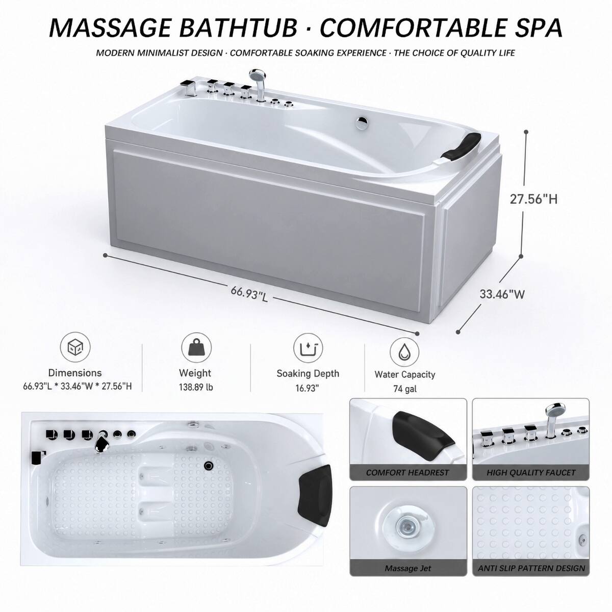 MASSAGE BATHTUB • COMFORTABLE SPA  
MODERN MINIMALIST DESIGN • COMFORTABLE SOAKING EXPERIENCE • THE CHOICE OF QUALITY LIFE

Dimensions  
66.93"L x 33.46"W x 27.56"H

Weight  
138.89 lb

Soaking Depth  
16.93"

Water Capacity  
74 gal

COMFORT HEADREST  
HIGH QUALITY FAUCET  
Massage Jet  
ANTI SLIP PATTERN DESIGN