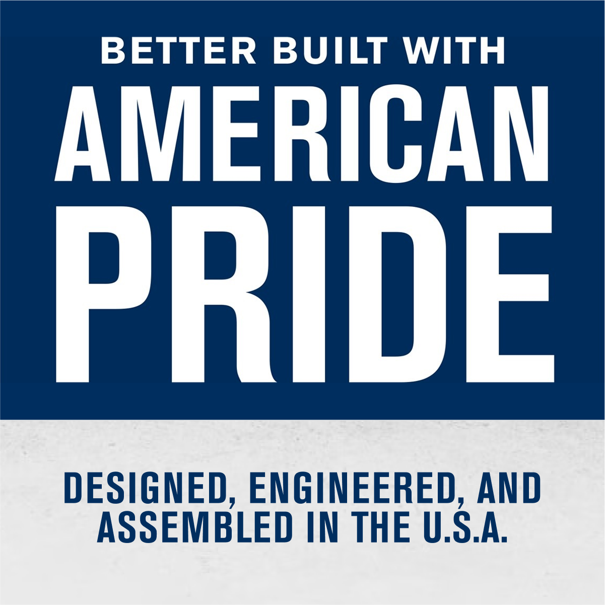 BETTER BUILT WITH  
AMERICAN PRIDE  

DESIGNED, ENGINEERED, AND ASSEMBLED IN THE U.S.A.