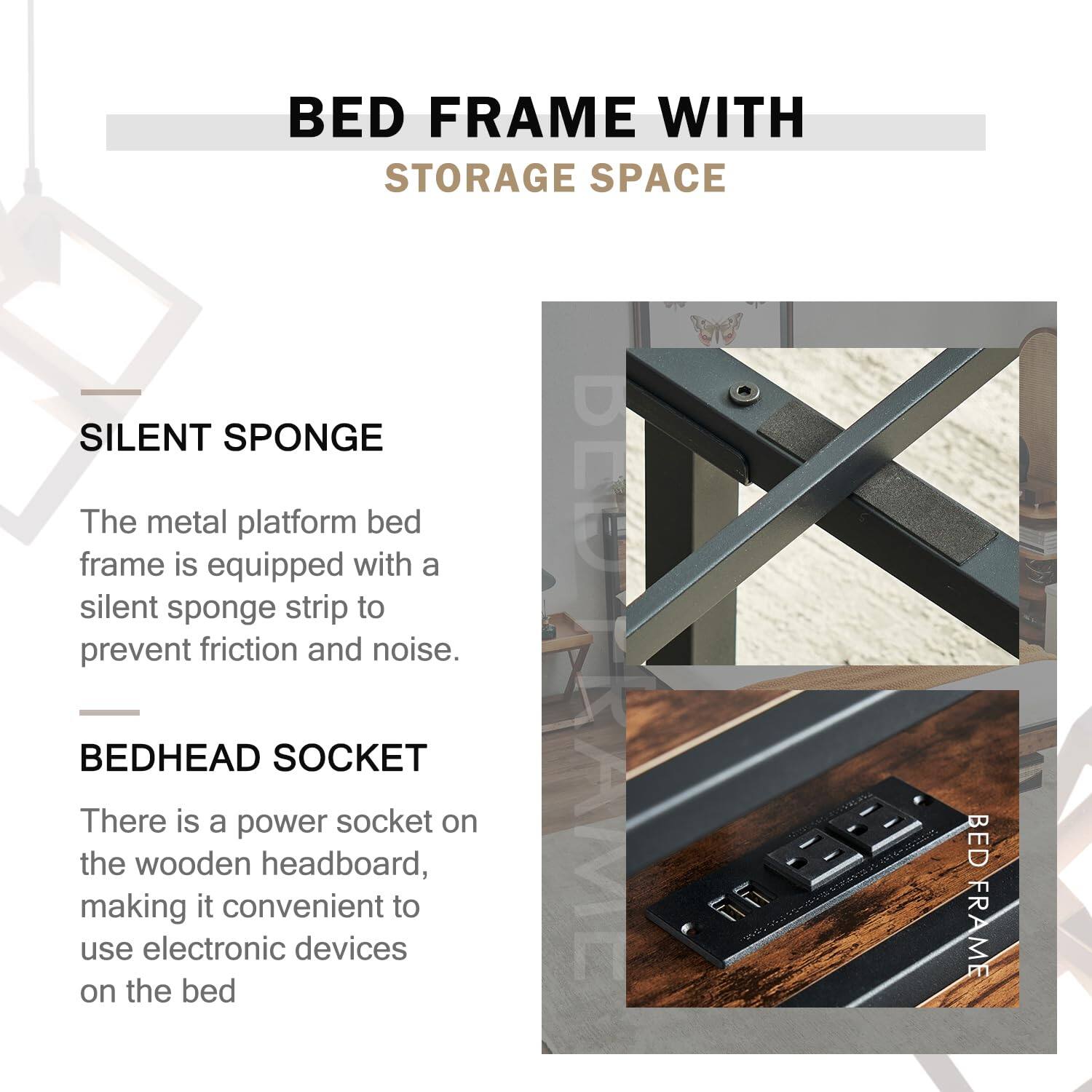 **BED FRAME WITH STORAGE SPACE**

---

**SILENT SPONGE**

The metal platform bed frame is equipped with a silent sponge strip to prevent friction and noise.

---

**BEDHEAD SOCKET**

There is a power socket on the wooden headboard, making it convenient to use electronic devices on the bed.