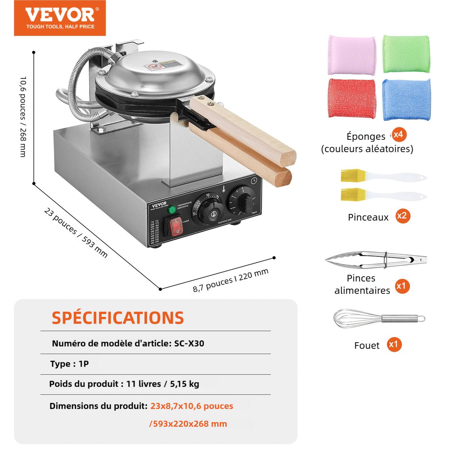 VEVOR TOUGH TOOLS, HALF PRICE

10,6 pouces / 268 mm

Éponges x4 (couleurs aléatoires)

VEVOR 23 pouces / 593 mm 8,7 pouces / 220 mm

Pinceaux x2 Pinces alimentaires x1 Fouet x1

Numéro de modèle d'article: SC-X30

Type: 1P

Poids du produit: 11 livres / 5,15 kg

Dimensions du produit: 23x8,7x10,6 pouces / 593x220x268 mm