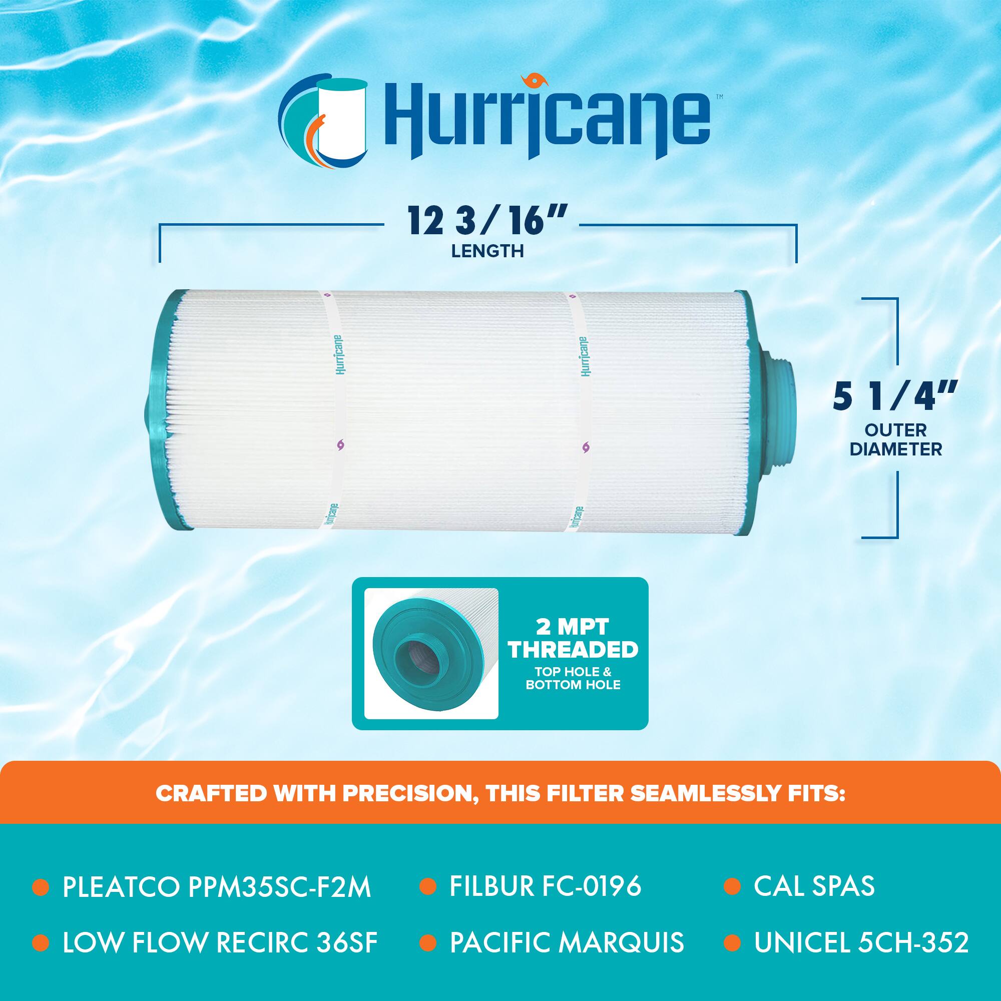 Hurricane

12 3/16" LENGTH  
5 1/4" OUTER DIAMETER  
2 MPT THREADED TOP HOLE & BOTTOM HOLE

CRAFTED WITH PRECISION, THIS FILTER SEAMLESSLY FITS:

- PLEATCO PPM35SC-F2M
- FILBUR FC-0196
- CAL SPAS
- LOW FLOW RECIRC 36SF
- PACIFIC MARQUIS
- UNICEL 5CH-352