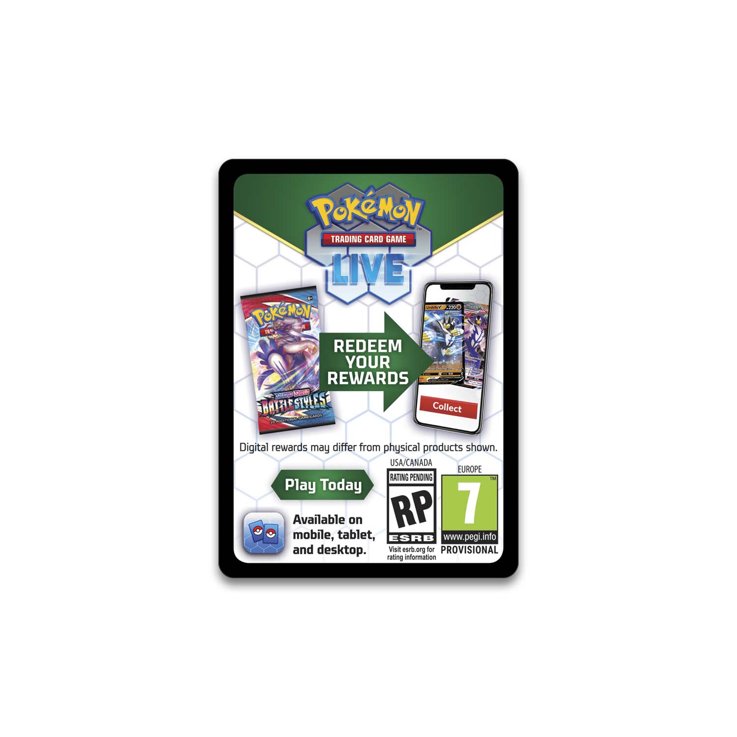 **Pokémon Trading Card Game Live**

**Redeem Your Rewards**

- Digital rewards may differ from physical products shown.
- Play Today
- Available on mobile, tablet, and desktop.

**Battle Styles**

**USA/CANADA**
- Rating Pending
- RP 7
- Visit esrb.org for rating information

**EUROPE**
- Rating Pending
- www.pegi.info
- Visit esrb.org for provisional rating information