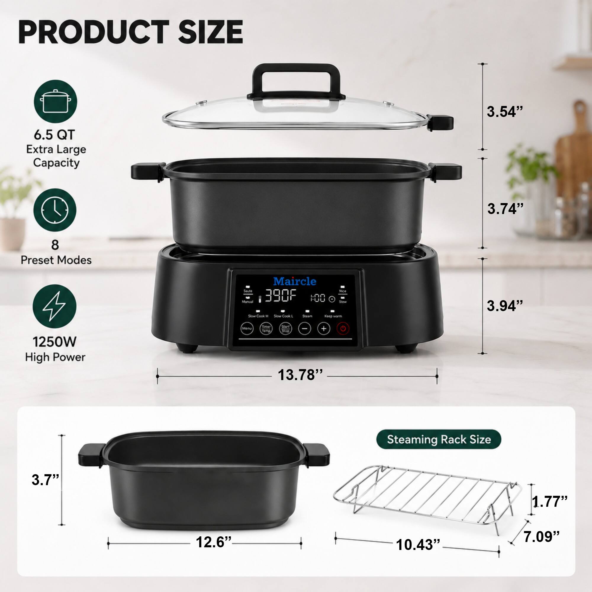PRODUCT SIZE

6.5 QT Extra Large Capacity

8 Preset Modes

1250W High Power

Steaming Rack Size

3.54"  
3.74"  
3.94"  
13.78"  
3.7"  
12.6"  
10.43"  
7.09"  
1.77"