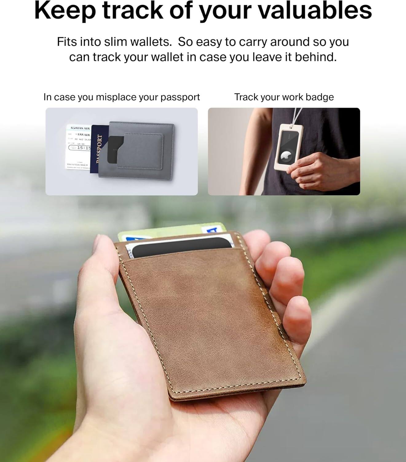 Keep track of your valuables. Fits into slim wallets, making it easy to carry around and track your wallet in case you leave it behind. In case you misplace your passport, track your work badge.