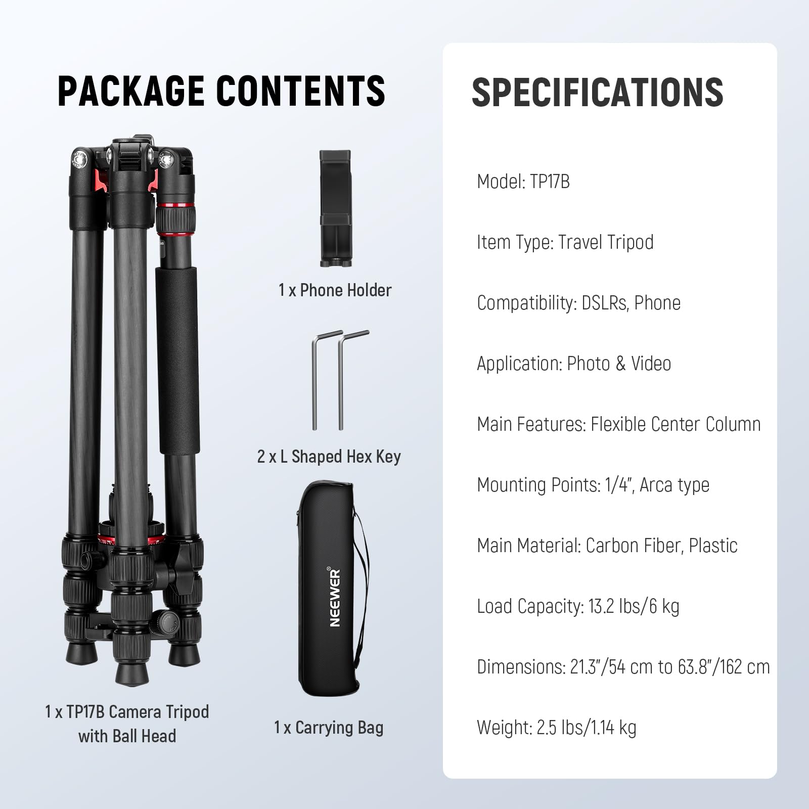 PACKAGE CONTENTS

1 x Phone Holder  
2 x L Shaped Hex Key  
1 x TP17B Camera Tripod with Ball Head  
1 x Carrying Bag  

SPECIFICATIONS

Model: TP17B  
Item Type: Travel Tripod  
Compatibility: DSLRs, Phone  
Application: Photo & Video  
Main Features: Flexible Center Column  
Mounting Points: 1/4", Arca type  
Main Material: Carbon Fiber, Plastic  
Load Capacity: 13.2 lbs/6 kg  
Dimensions: 21.3"/54 cm to 63.8"/162 cm  
Weight: 2.5 lbs/1.14 kg