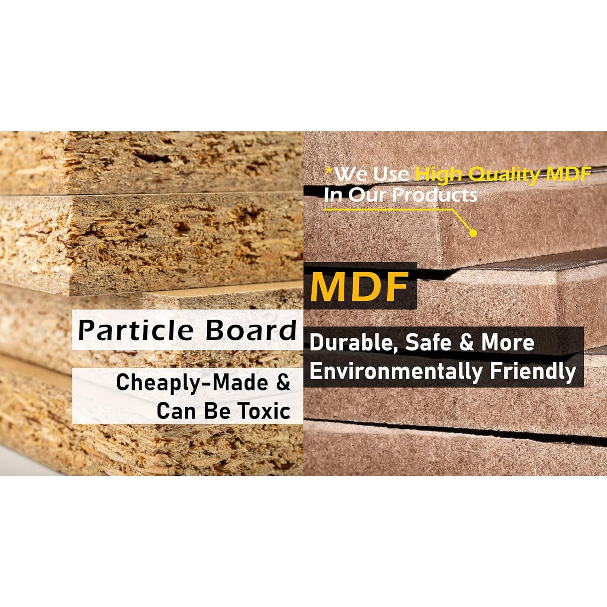 *We Use High Quality MDF In Our Products

MDF

Particle Board
Cheaply-Made & Can Be Toxic

Durable, Safe & More Environmentally Friendly