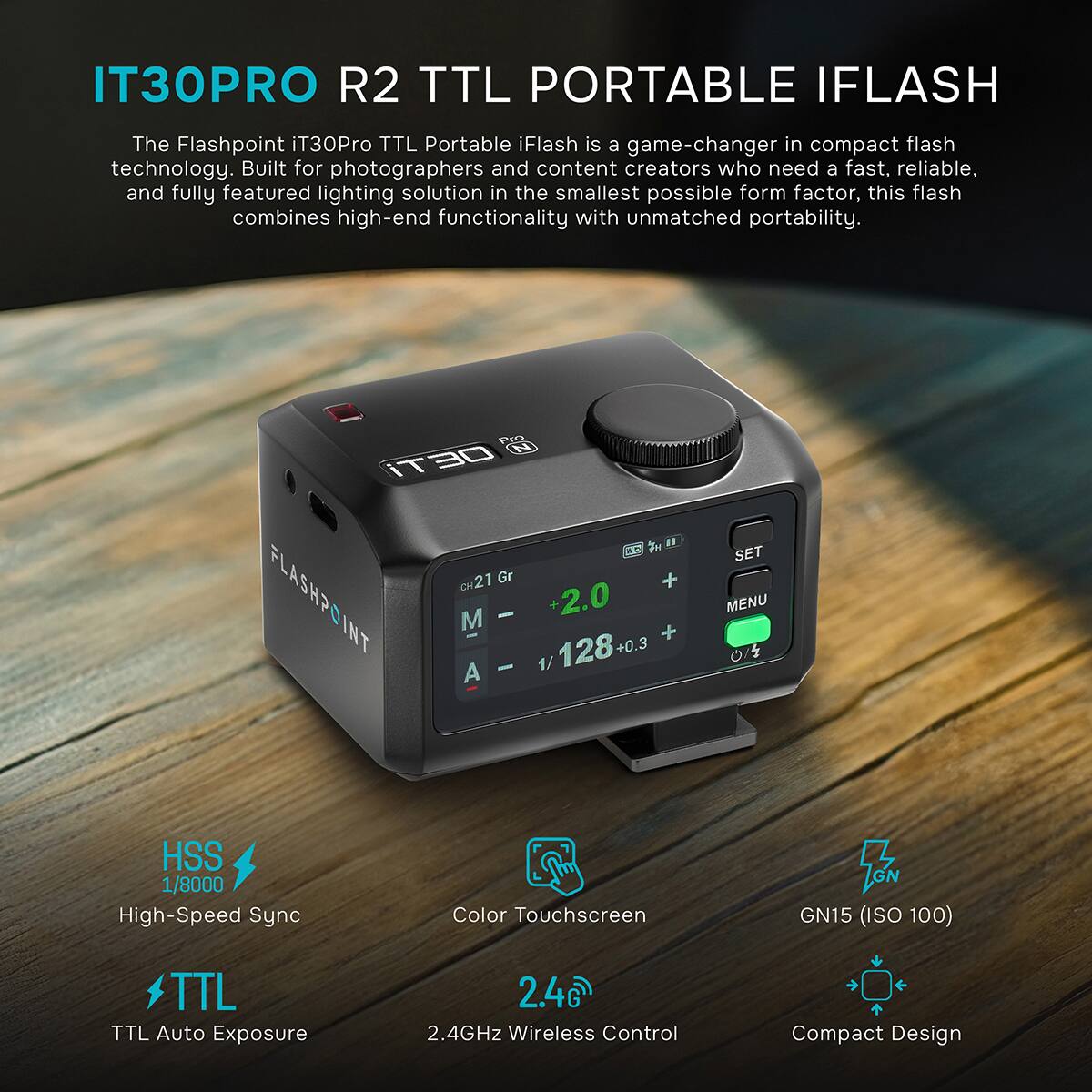 IT30PRO R2 TTL PORTABLE IFLASH

The Flashpoint iT30Pro TTL Portable iFlash is a game-changer in compact flash technology. Built for photographers and content creators who need a fast, reliable, and fully featured lighting solution in the smallest possible form factor, this flash combines high-end functionality with unmatched portability.

Pro N iT30
"CH21 Gr + FLASHPOINT M A - - 1/128+0 1/ +2.0 +
SET MENU 0/5
HSS 1/8000 High-Speed Sync
Color Touchscreen
GN GN15 (ISO 100)
TTL TTL Auto Exposure
2.4GD 2.4GHz Wireless Control
Compact Design