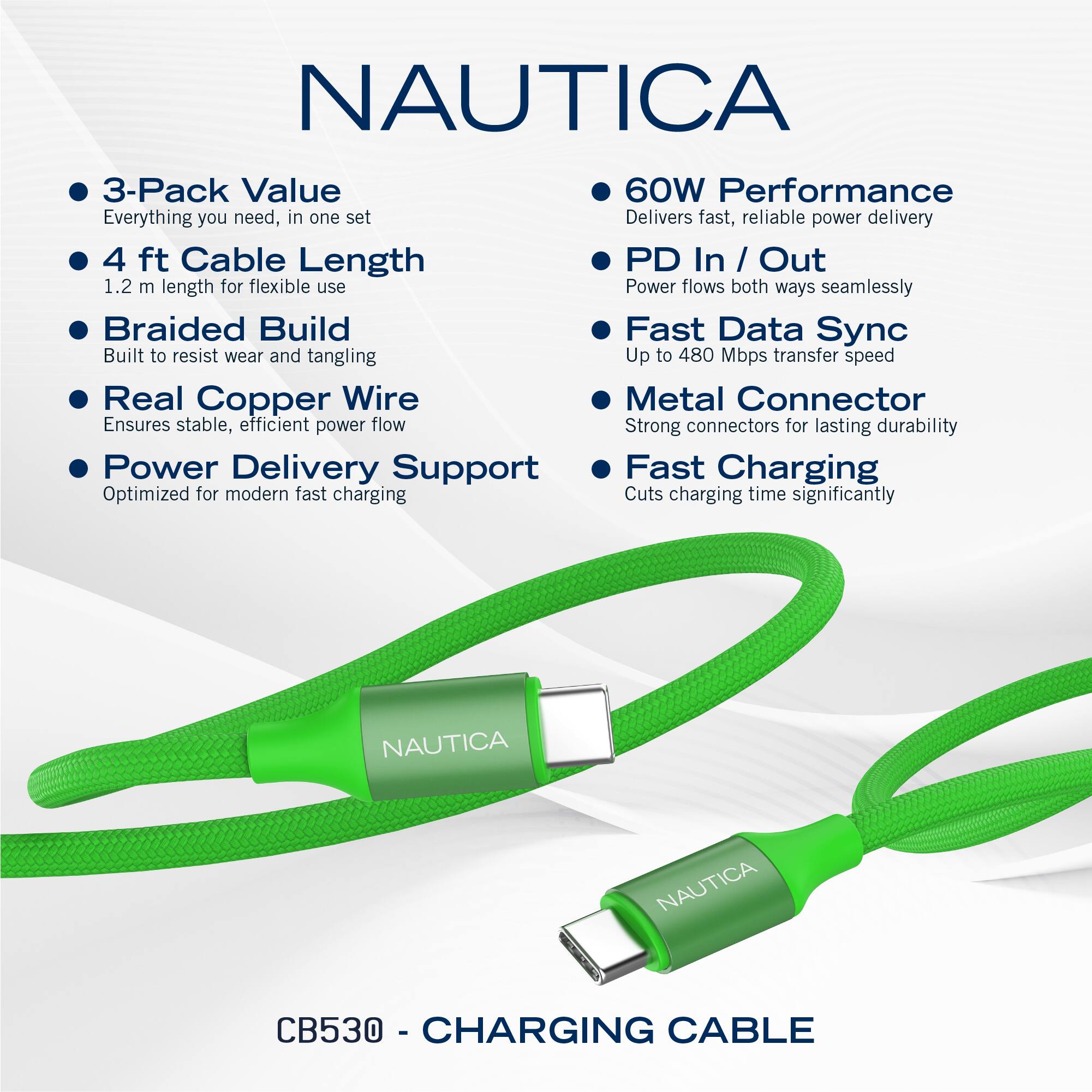 NAUTICA  
3-Pack Value  
Everything you need, in one set  

4 ft Cable Length  
1.2 m length for flexible use  

Braided Build  
Built to resist wear and tangling  

Real Copper Wire  
Ensures stable, efficient power flow  

Power Delivery Support  
Optimized for modern fast charging  

60W Performance  
Delivers fast, reliable power delivery  

PD In / Out  
Power flows both ways seamlessly  

Fast Data Sync  
Up to 480 Mbps transfer speed  

Metal Connector  
Strong connectors for lasting durability  

Fast Charging  
Cuts charging time significantly  

NAUTICA CB530 - CHARGING CABLE