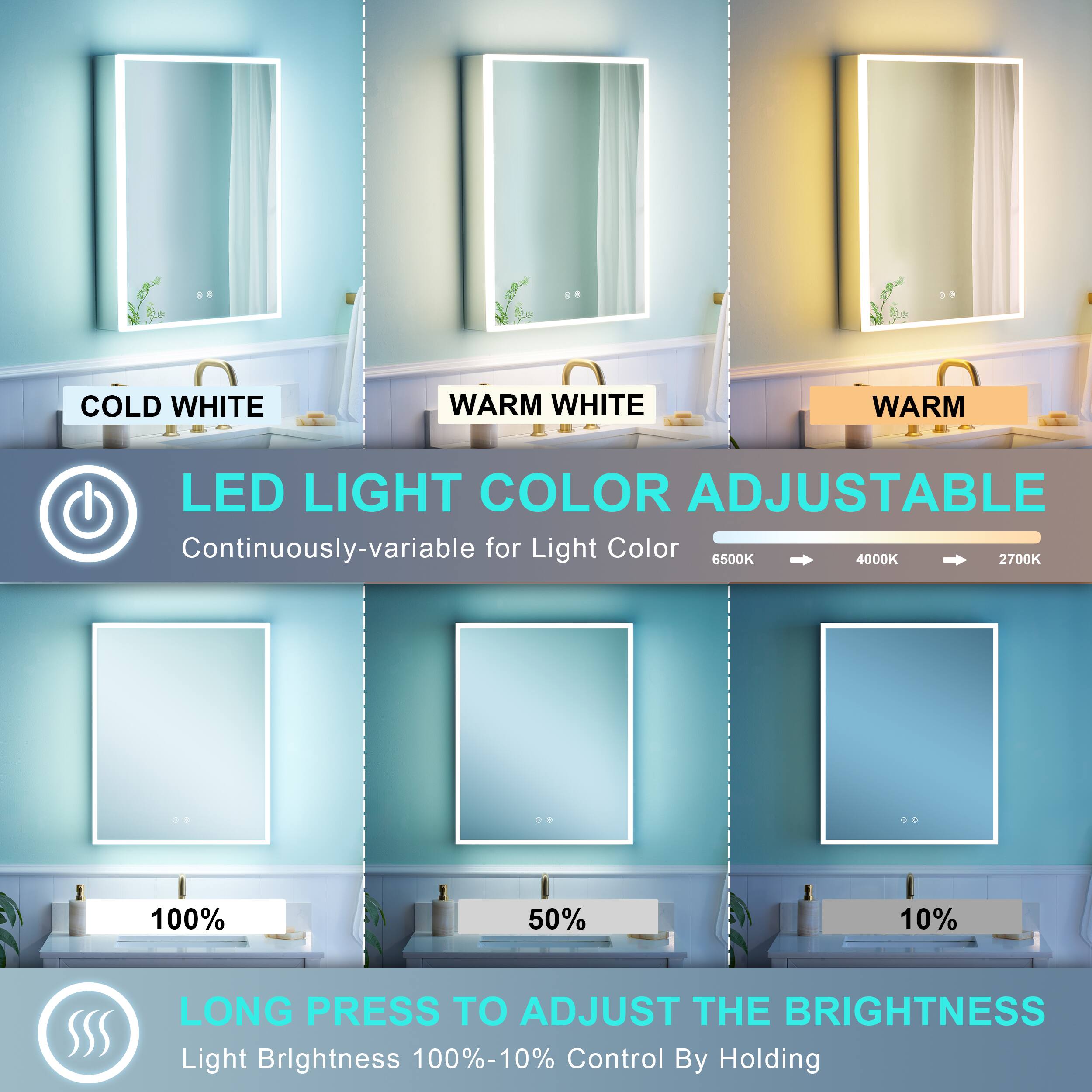 COLD WHITE WARM WHITE WARM LED LIGHT COLOR ADJUSTABLE  
Continuously-variable for Light Color  
6500K 4000K 2700K  
100% 50% 10%  
LONG PRESS TO ADJUST THE BRIGHTNESS  
Light Brightness 100%-10%  
Control By Holding