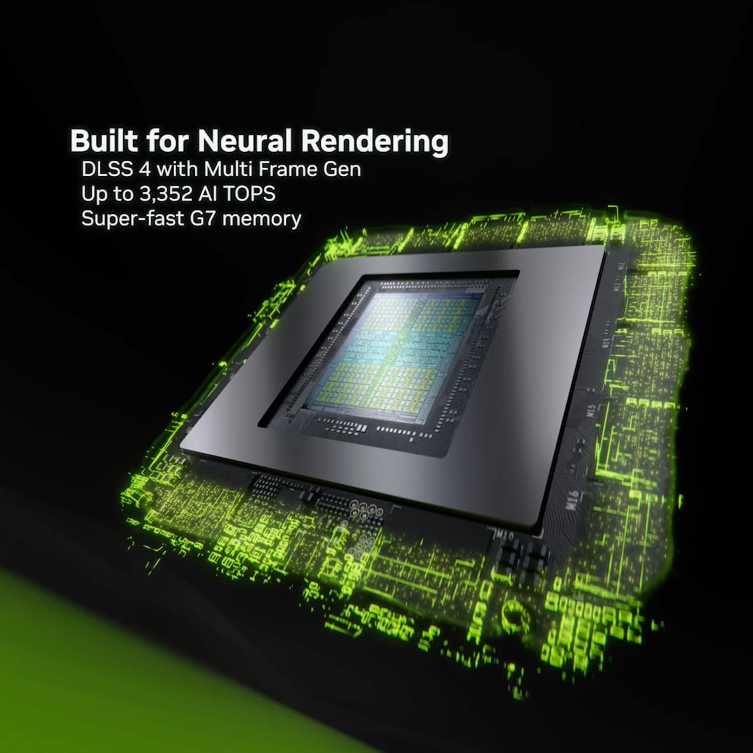 Built for Neural Rendering DLSS 4 with Multi Frame Gen Up to 3,352 AI TOPS Super-fast G7 memory