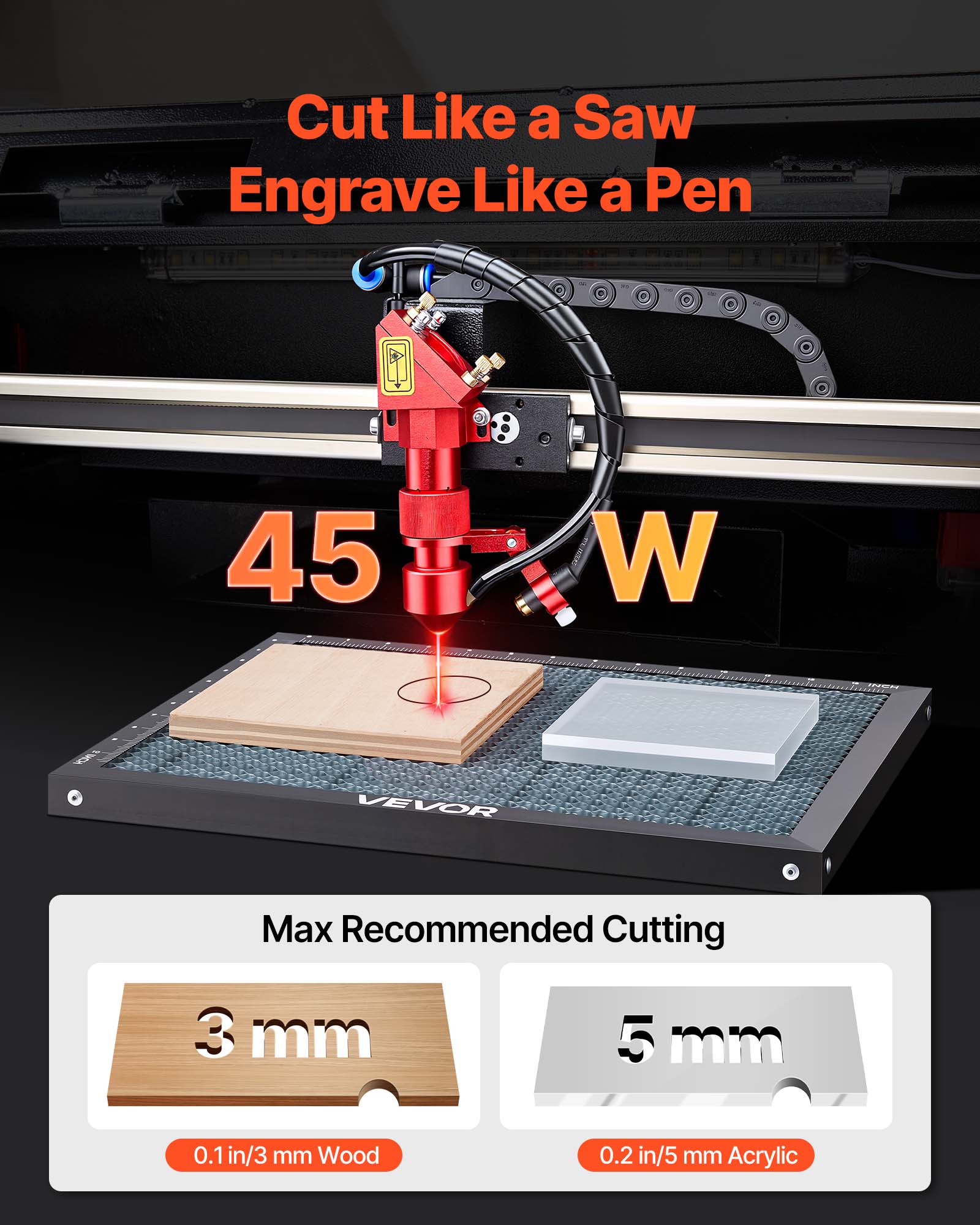 Cut Like a Saw  
Engrave Like a Pen  

45 W  

Max Recommended Cutting  
3 mm (0.1 in/3 mm Wood)  
5 mm (0.2 in/5 mm Acrylic)