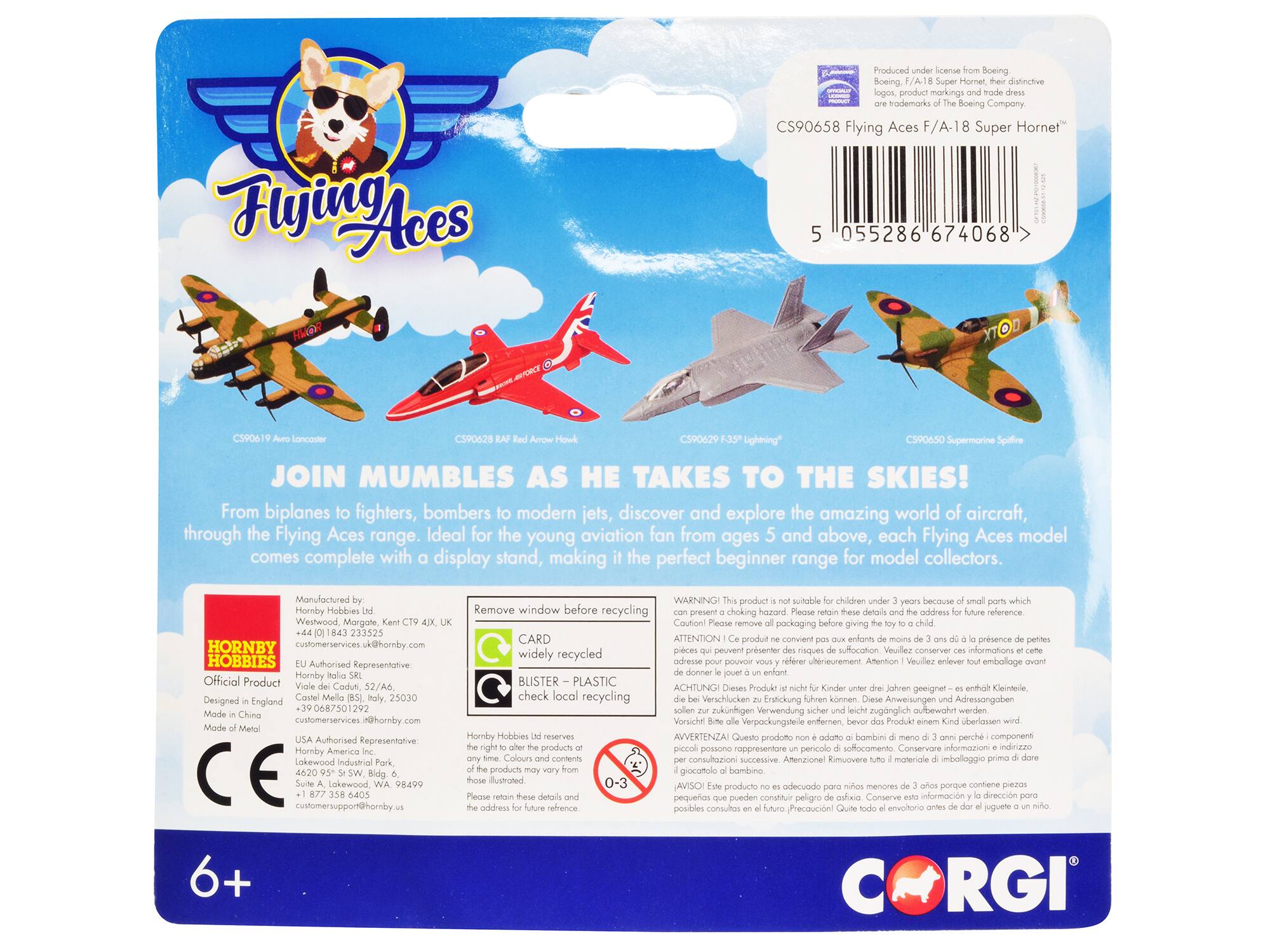 Flying Aces  
JOIN MUMBLE AS HE TAKES TO THE SKIES!  
From biplanes to fighters, bombers to modern jets, discover and explore the amazing world of aircraft, through the Flying Aces range. Ideal for the young aviation fan from ages 5 and above, each Flying Aces model comes complete with display stand, making the perfect beginner range for model collectors.  

Produced under license from Boeing.  
Boeing, F/A 18 Super Hornet, their distinctive logos, product markings and trade dress are trademarks of The Boeing Company.  

Flying Aces F/A-18 Super Hornet™  
CS90658  

C590619 Avro Lancaster  
C590628 Supermarine Spitfire  
C590629 Bf 109 Red Arrow Hawk  
C590650 Lightning™  

Manufactured by:  
Hornby Hobbies Ltd, Westwood, Margate, Kent CT9 1JX, UK  
+44 (0)1843 233525  
customerservices@hornby.com  

Official Product  
Designed in England  
Made in China  
Made of Metal  

