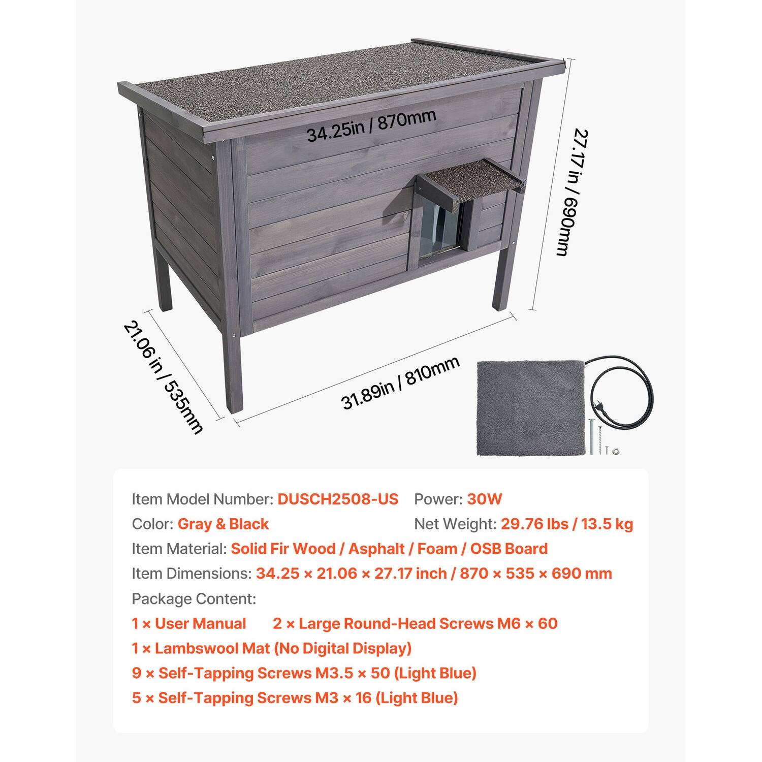 34.25 in / 870 mm  
27.17 in / 690 mm  
21.06 in / 535 mm  

Item Model Number: DUSCH2508-US  
Power: 30W  
Color: Gray & Black  
Net Weight: 29.76 lbs / 13.5 kg  
Item Material: Solid Fir Wood / Asphalt / Foam / OSB Board  
Item Dimensions: 34.25 x 21.06 x 27.17 inch / 870 x 535 x 690 mm  

Package Content:  
1 x User Manual  
2 x Large Round-Head Screws M6 x 60  
1 x Lambswool Mat (No Digital Display)  
9 x Self-Tapping Screws M3.5 x 50 (Light Blue)  
5 x Self-Tapping Screws M3 x 16 (Light Blue)