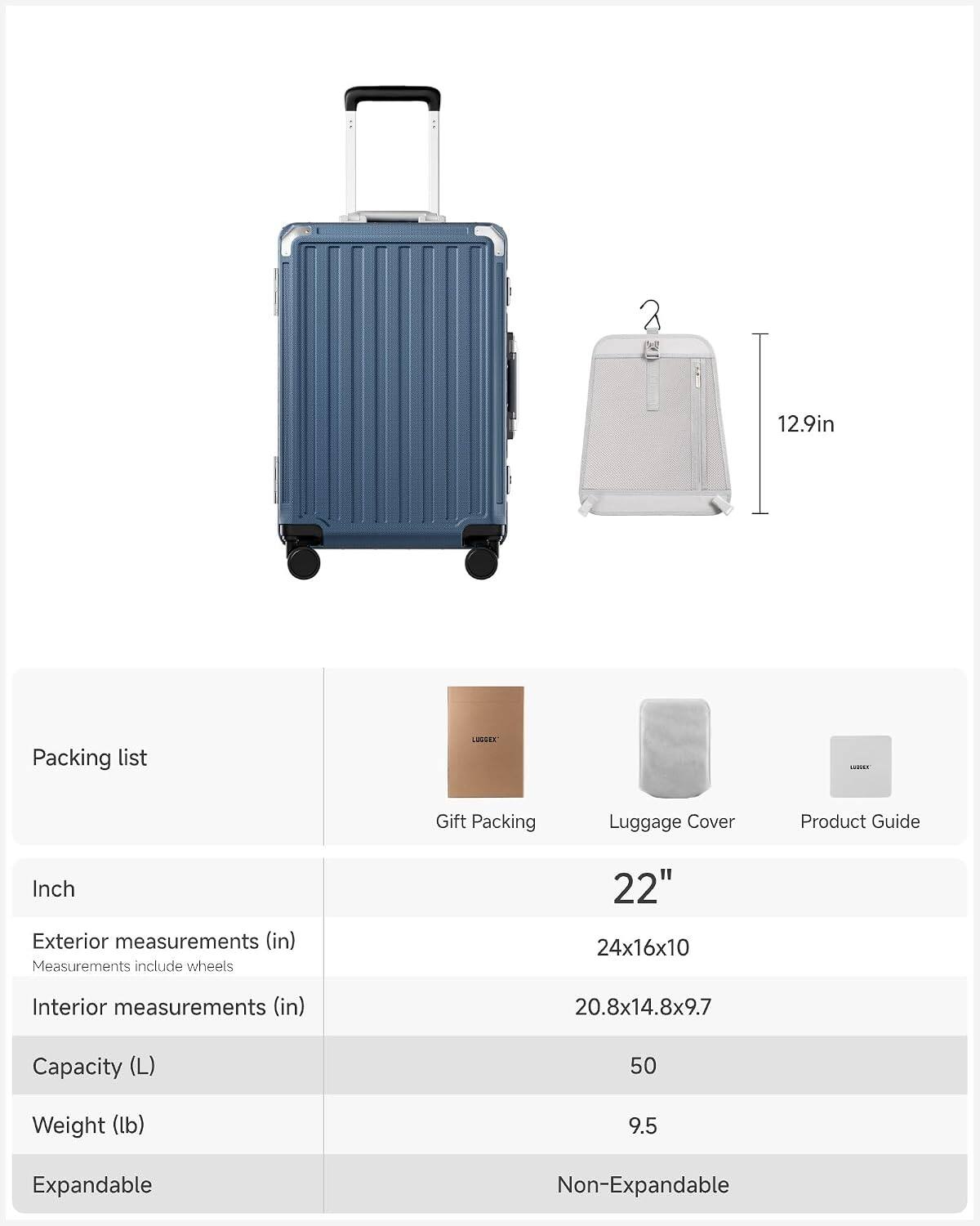 12.9in

Packing list
LUGGER
- Gift Packing
- Luggage Cover
- Product Guide

Inch
Exterior measurements (in) Measurements include wheels
22" 24x16x10
Interior measurements (in)
20.8x14.8x9.7
Capacity (L)
50
Weight (lb)
9.5
Expandable
Non-Expandable