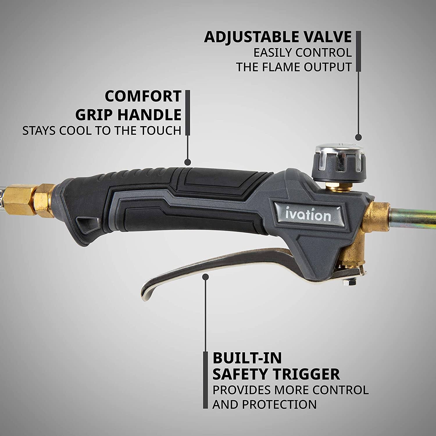 ADJUSTABLE VALVE - EASILY CONTROL THE FLAME OUTPUT
COMFORT GRIP HANDLE - STAYS COOL TO THE TOUCH
BUILT-IN SAFETY TRIGGER - PROVIDES MORE CONTROL AND PROTECTION
