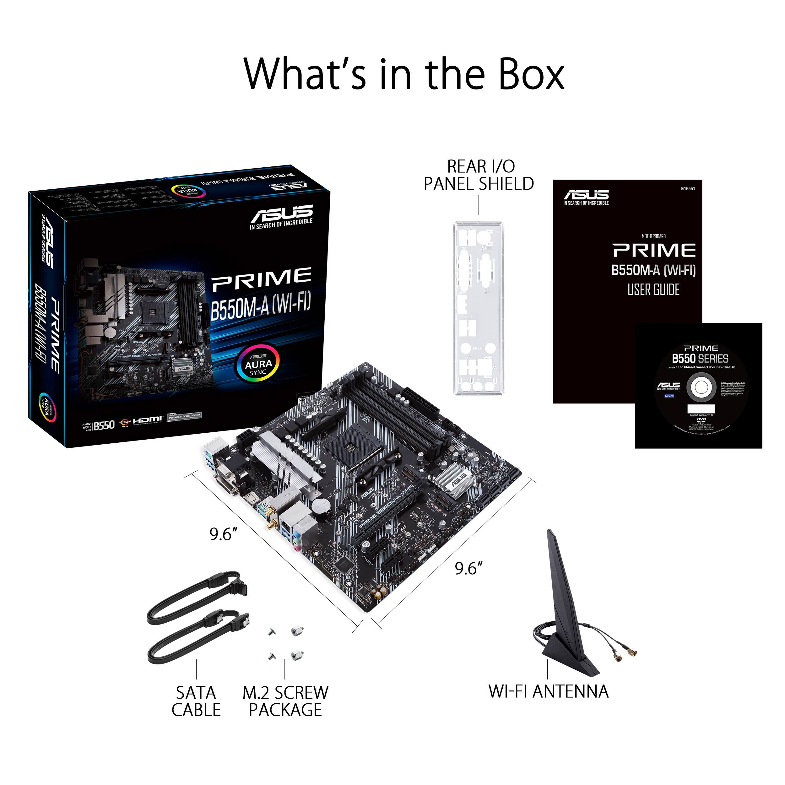 What's in the Box

ASUS PRIME B550M-A (WI-FI) - AURA SYNC

- REAR I/O PANEL SHIELD
- PRIME B550M-A (WI-FI) USER GUIDE
- PRIME B550 SERIES
- 9.6" SATA CABLE
- 9.6" M.2 SCREW PACKAGE
- WI-FI ANTENNA