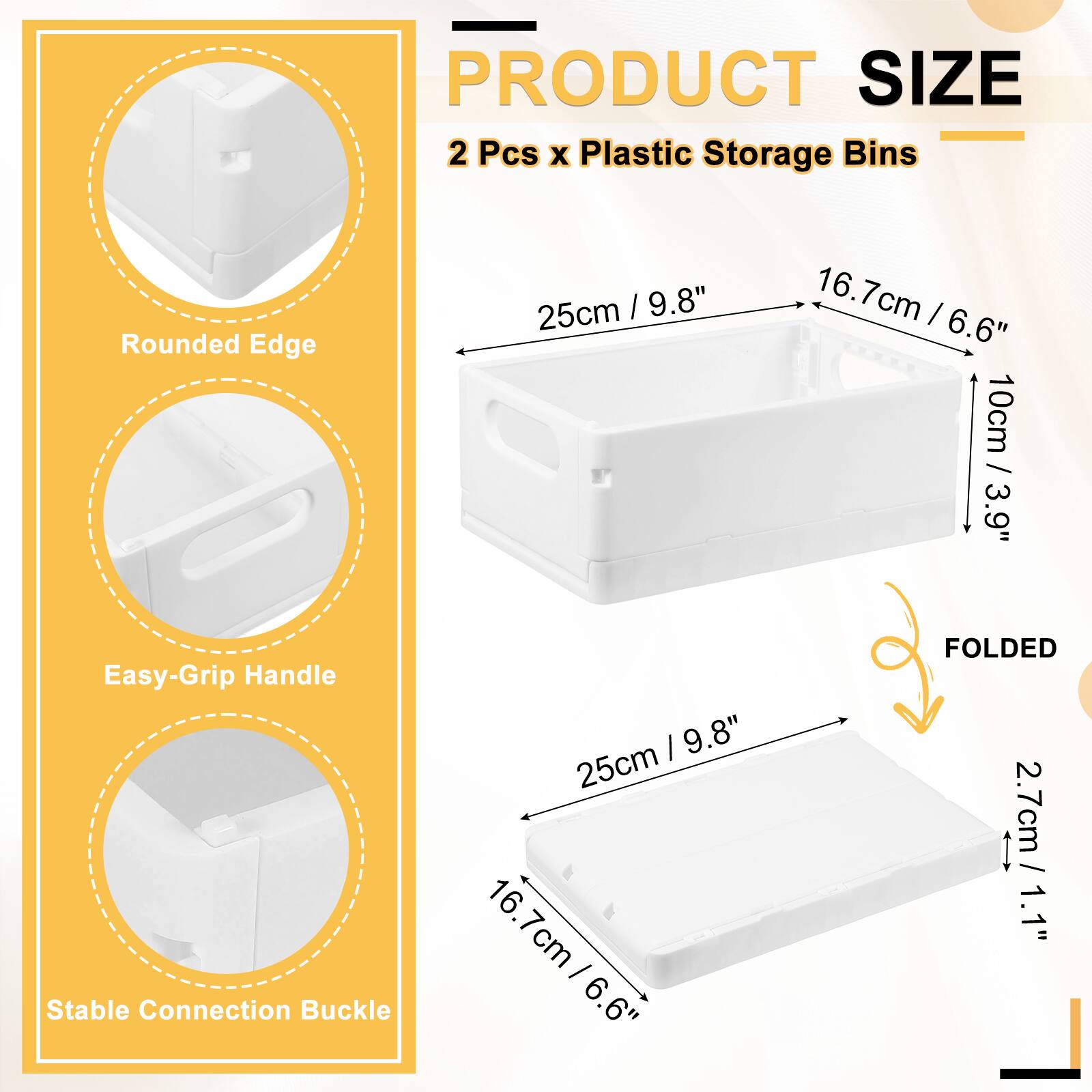 PRODUCT SIZE  
2 Pcs x Plastic Storage Bins  
Rounded Edge: 25cm / 9.8"  
Easy-Grip Handle: 16.7cm / 6.6"  
Stable Connection Buckle: 10cm / 3.9"  
FOLDED: 2.7cm / 1.1"