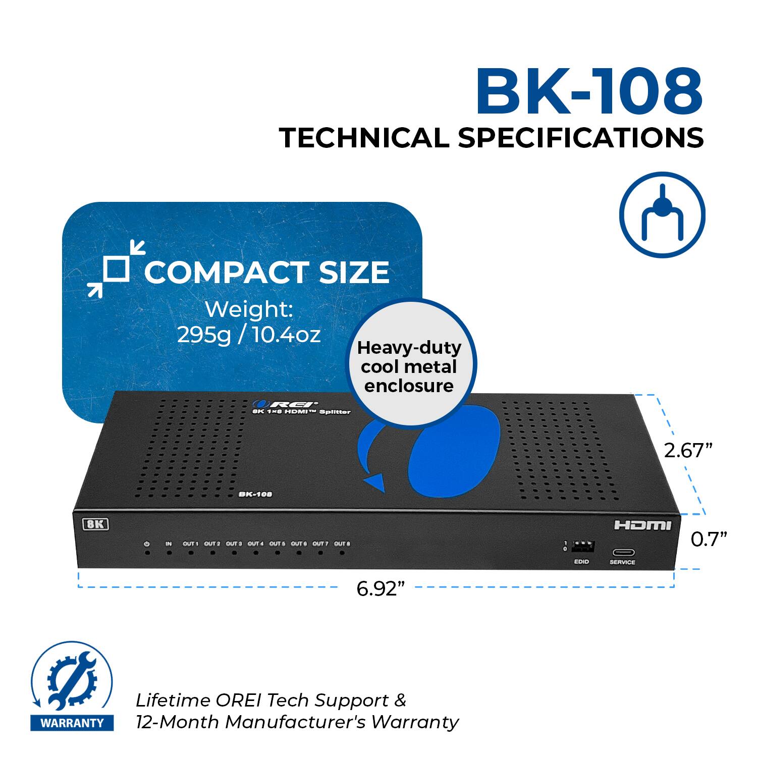 BK-108 TECHNICAL SPECIFICATIONS  COMPACT SIZE Weight: 295g / 10.4oz / Heavy-duty cool metal enclosure 2.67" 0.7" 6.92" Lifetime OREI Tech Support & WARRANTY 12-Month Manufacturer's Warranty