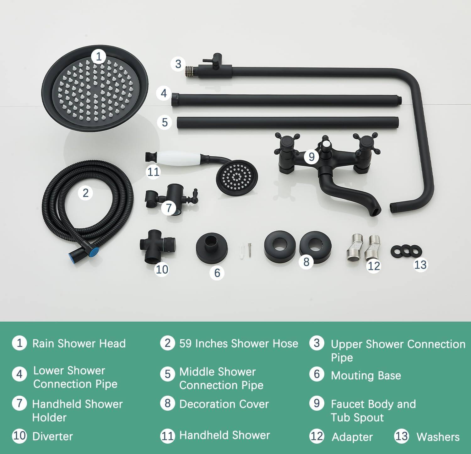 1. Rain Shower Head  
2. 59 Inches Shower Hose  
3. Upper Shower Connection Pipe  
4. Lower Shower Connection Pipe  
5. Middle Shower Connection Pipe  
6. Mounting Base  
7. Handheld Shower Holder  
8. Decoration Cover  
9. Faucet Body and Tub Spout  
10. Diverter  
11. Handheld Shower  
12. Adapter  
13. Washers