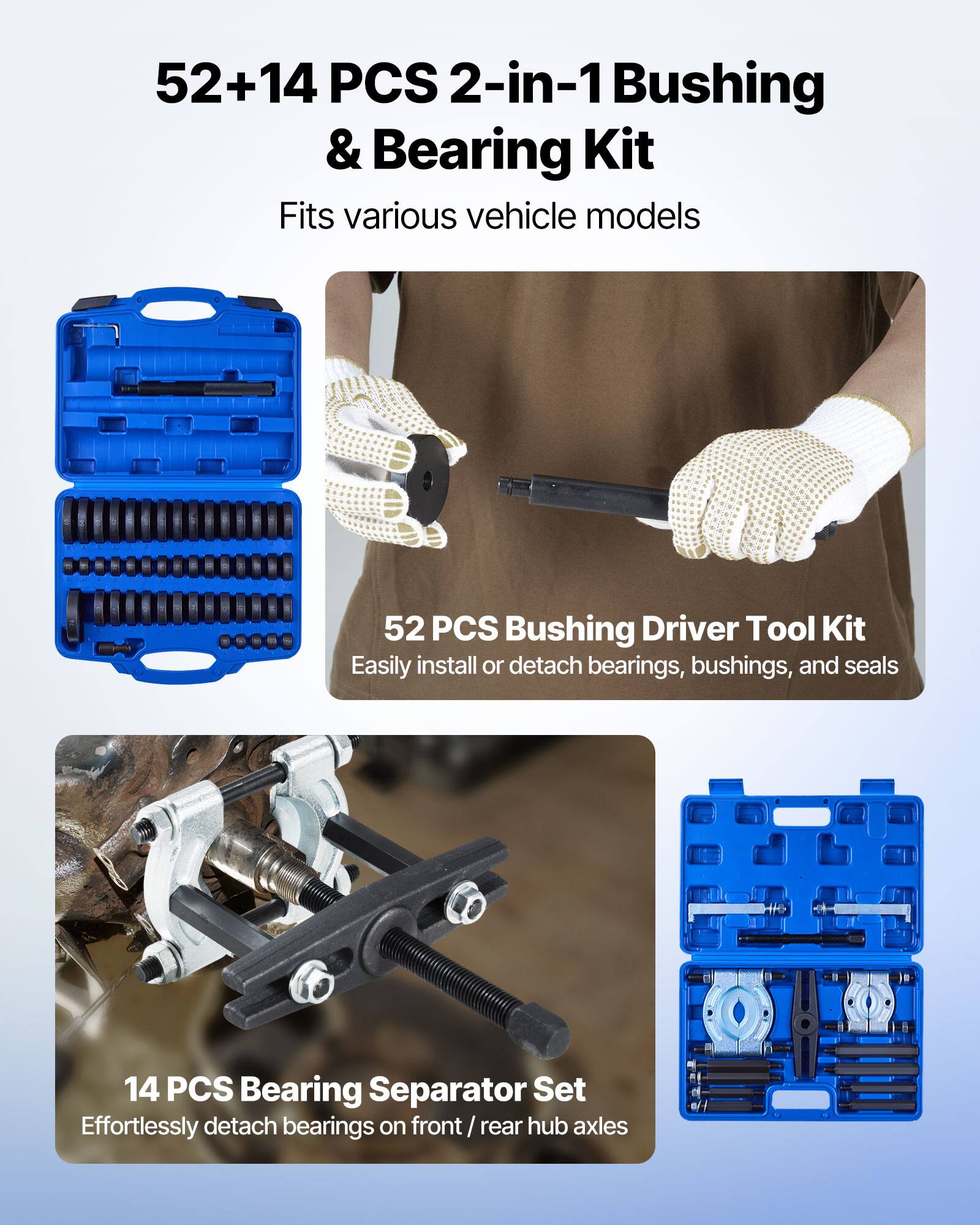 52+14 PCS 2-in-1 Bushing & Bearing Kit  
Fits various vehicle models  

52 PCS Bushing Driver Tool Kit  
Easily install or detach bearings, bushings, and seals  

14 PCS Bearing Separator Set  
Effortlessly detach bearings on front/rear hub axles