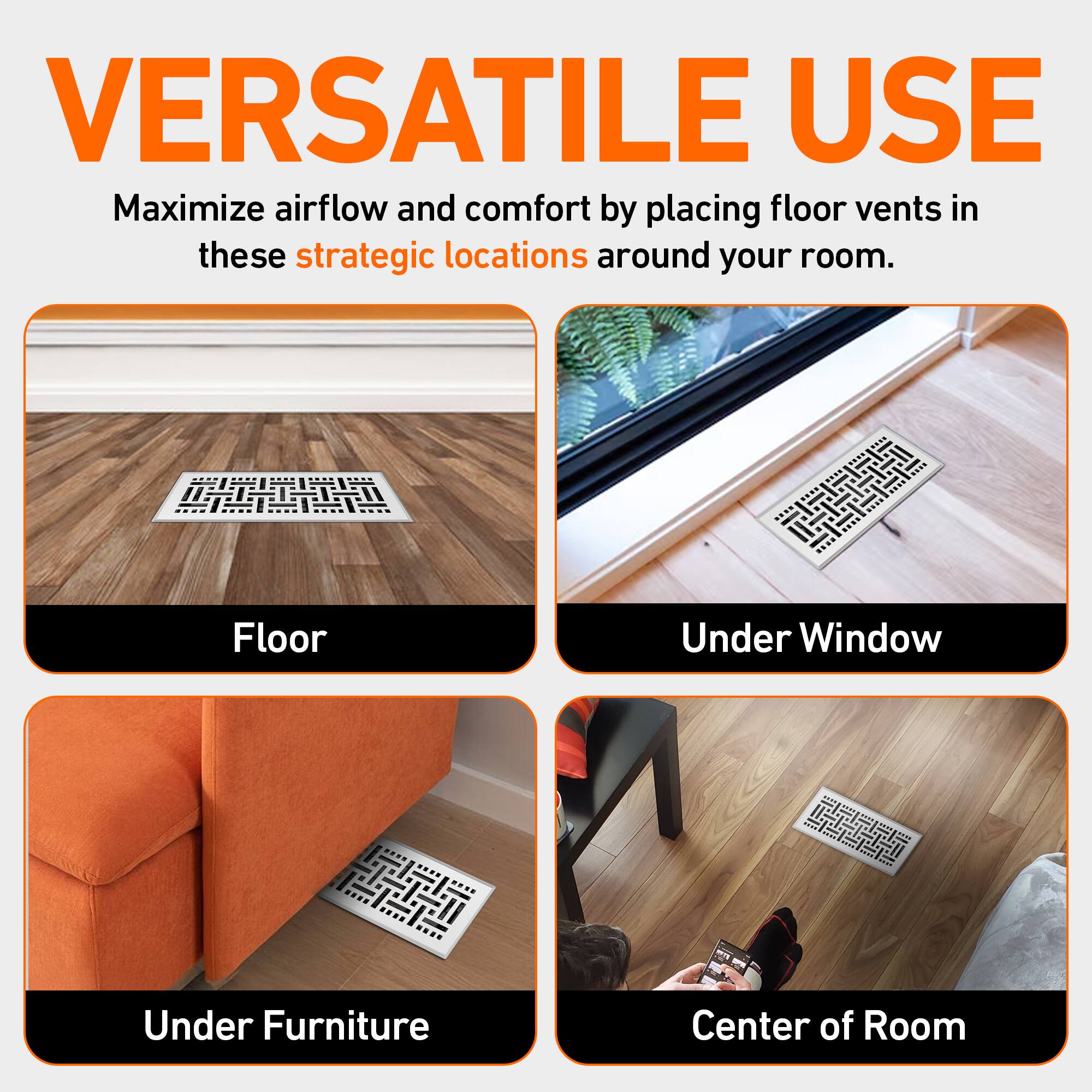 VERSATILE USE  
Maximize airflow and comfort by placing floor vents in these strategic locations around your room.  

- Floor  
- Under Window  
- Under Furniture  
- Center of Room
