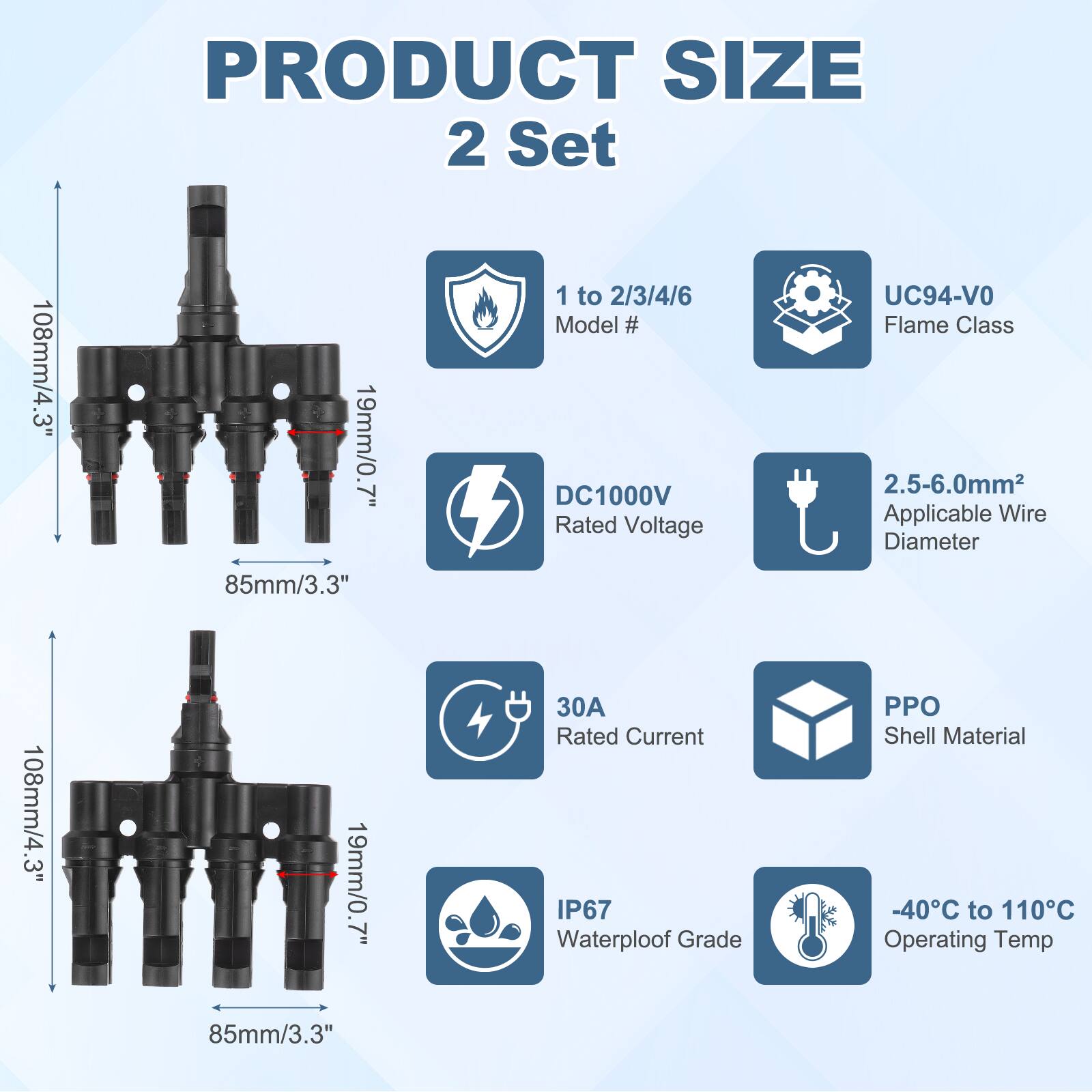 PRODUCT SIZE  
2 Set  

108mm/4.3"  
19mm/0.7"  
85mm/3.3"  

1 to 2/3/4/6  
Model #  

DC1000V  
Rated Voltage  

UC94-VO  
Flame Class  

2.5-6.0mm²  
Applicable Wire Diameter  

30A  
Rated Current  

PPO  
Shell Material  

IP67  
Waterproof Grade  

-40°C to 110°C  
Operating Temp