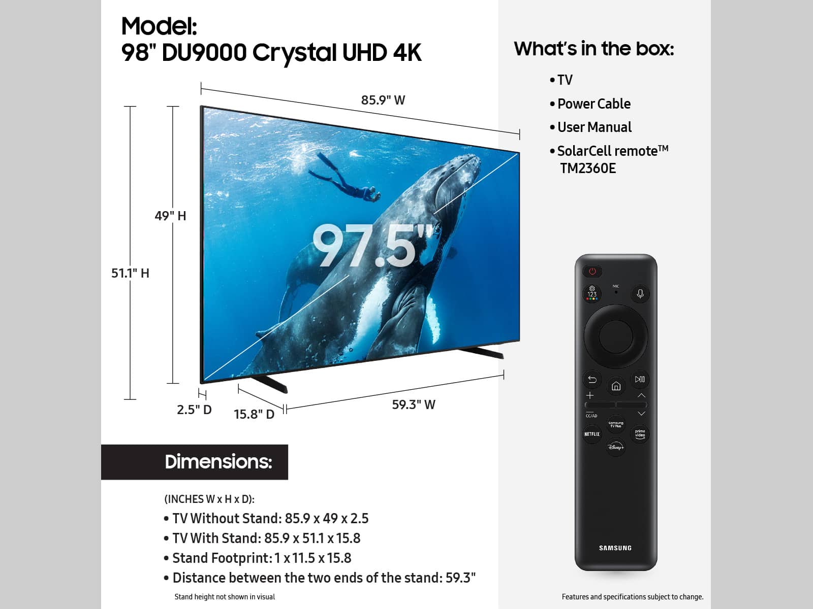 Model: 98" DU9000 Crystal UHD 4K
Dimensions: (INCHES W x H x D):
TV Without Stand: 85.9 x 49 x 2.5
TV With Stand: 85.9 x 51.1 x 15.8
Stand Footprint: 1 x 11.5 x 15.8
Distance between the two ends of the stand: 59.3"
SAMSUNG
Features and specifications subject to change.