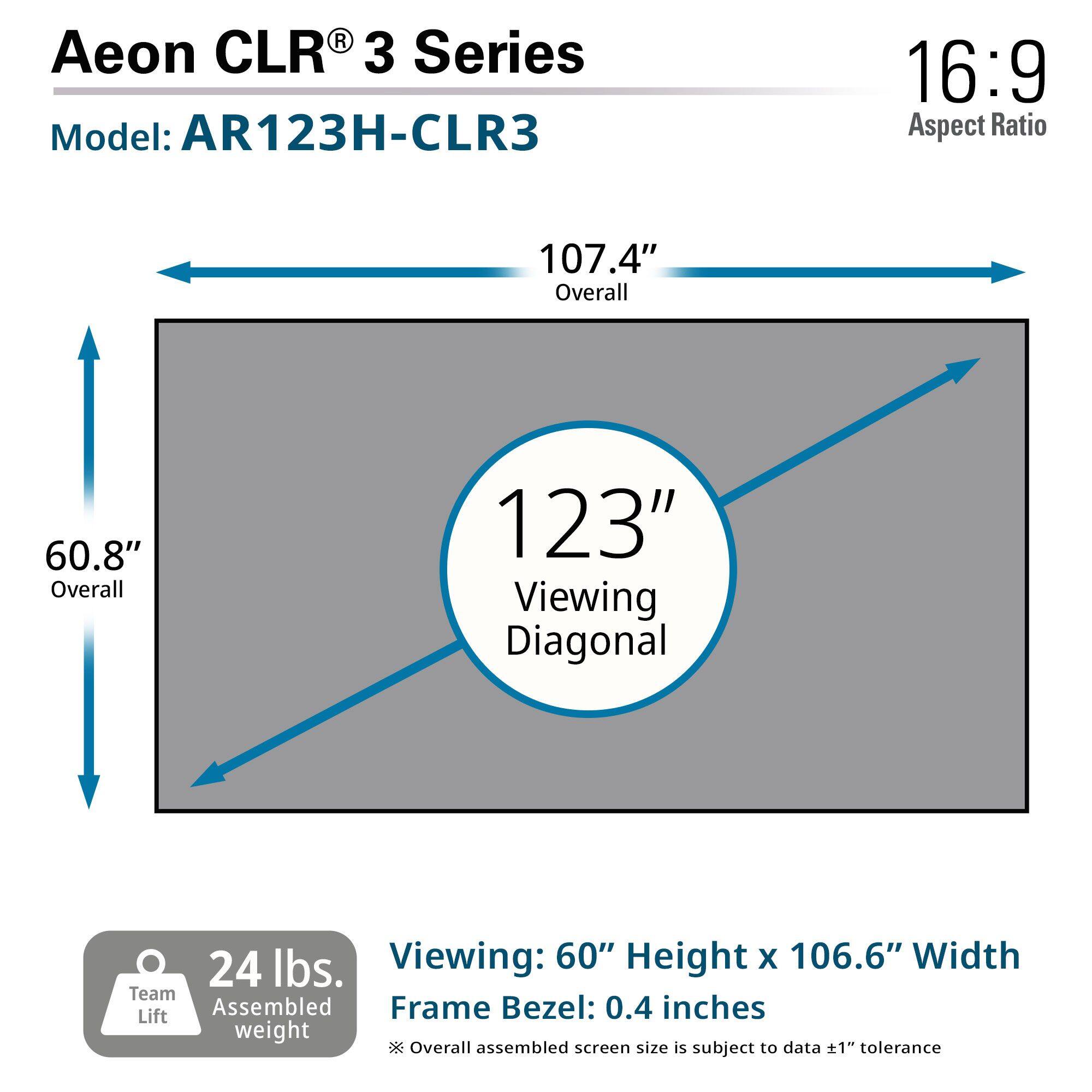 Aeon CLR® 3 Series  
Model: AR123H-CLR3  

16:9 Aspect Ratio  

107.4" Overall  
60.8" Overall  
123" Viewing Diagonal  

24 lbs. Team Assembled Lift weight  

Viewing: 60" Height x 106.6" Width  
Frame Bezel: 0.4 inches  

*Overall assembled screen size is subject to data ±1" tolerance
