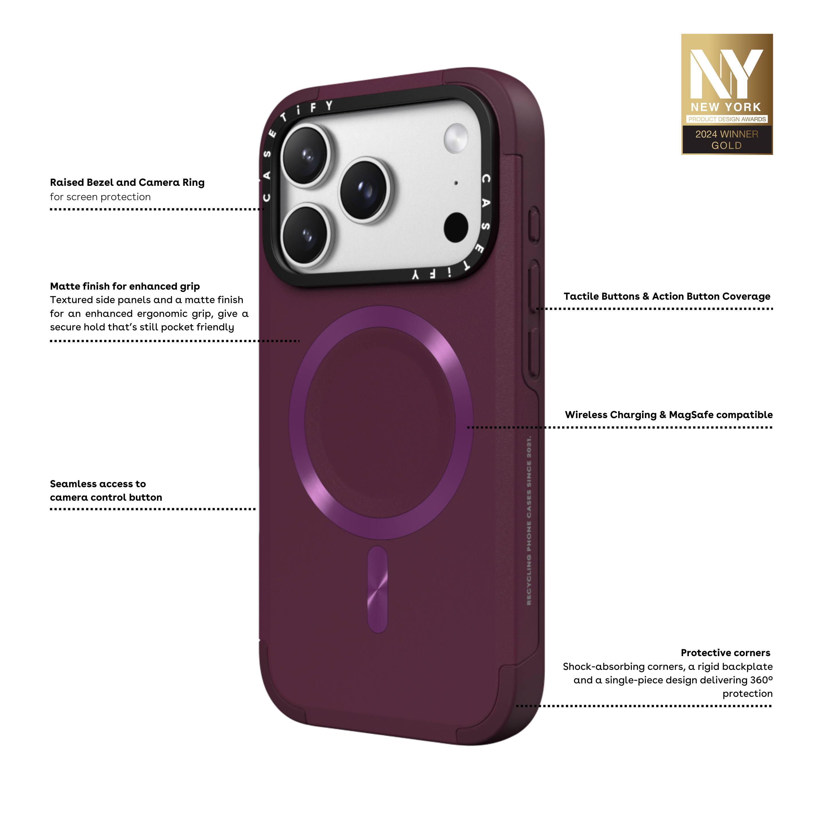 - Raised Bezel and Camera Ring for screen protection
- Matte finish for enhanced grip
- Textured side panels and a matte finish for an enhanced ergonomic grip, giving a secure hold that's still pocket friendly
- Tactile Buttons & Action Button Coverage
- Wireless Charging & MagSafe compatible
- Seamless access to camera control button
- Protective corners
- Shock-absorbing corners, a rigid backplate, and a single-piece design delivering 360° protection

NY NEW YORK PRODUCT DESIGN AWARDS 2024 WINNER GOLD