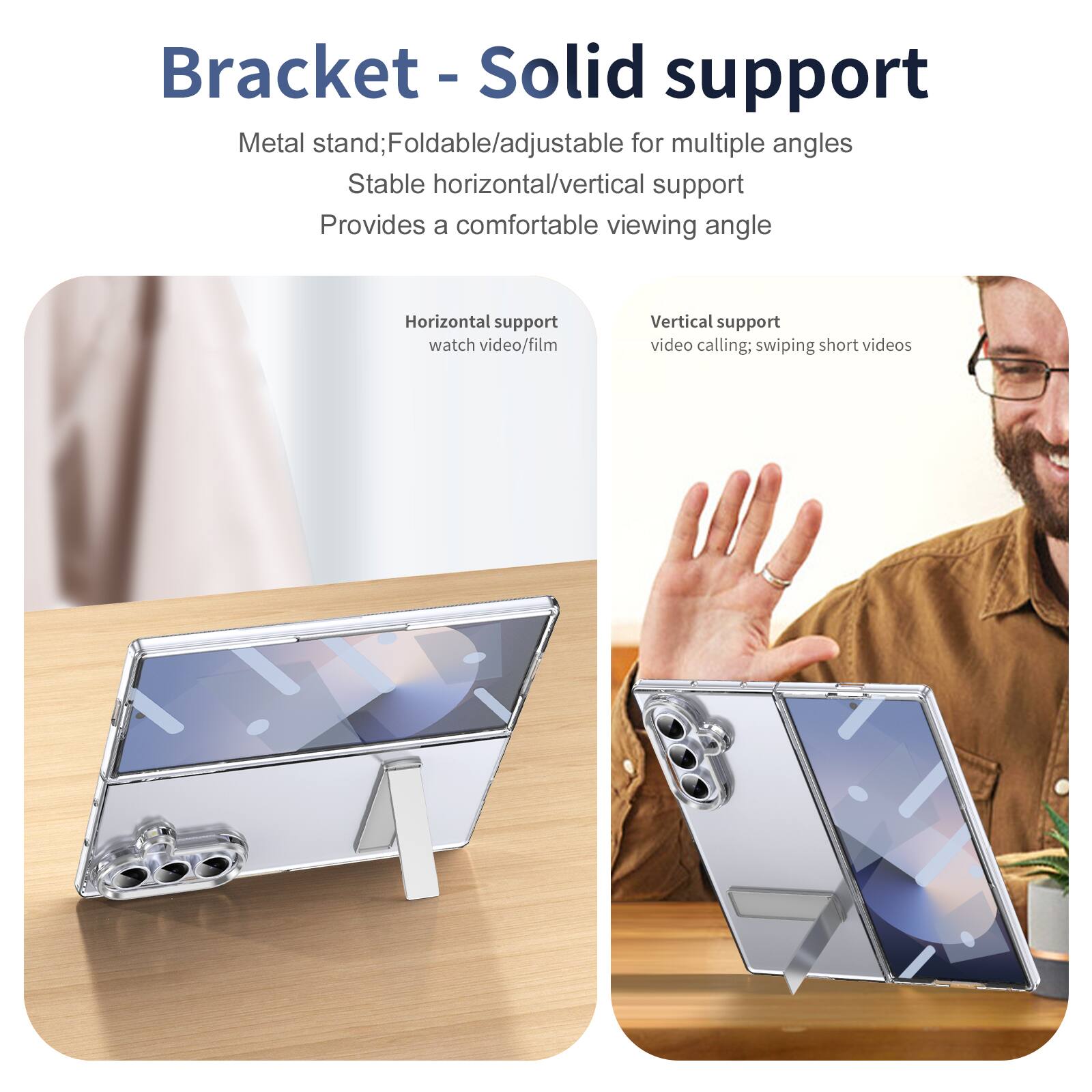 Bracket - Solid support

Metal stand; Foldable/adjustable for multiple angles
Stable horizontal/vertical support
Provides a comfortable viewing angle

Horizontal support
watch video/film

Vertical support
video calling; swiping short videos