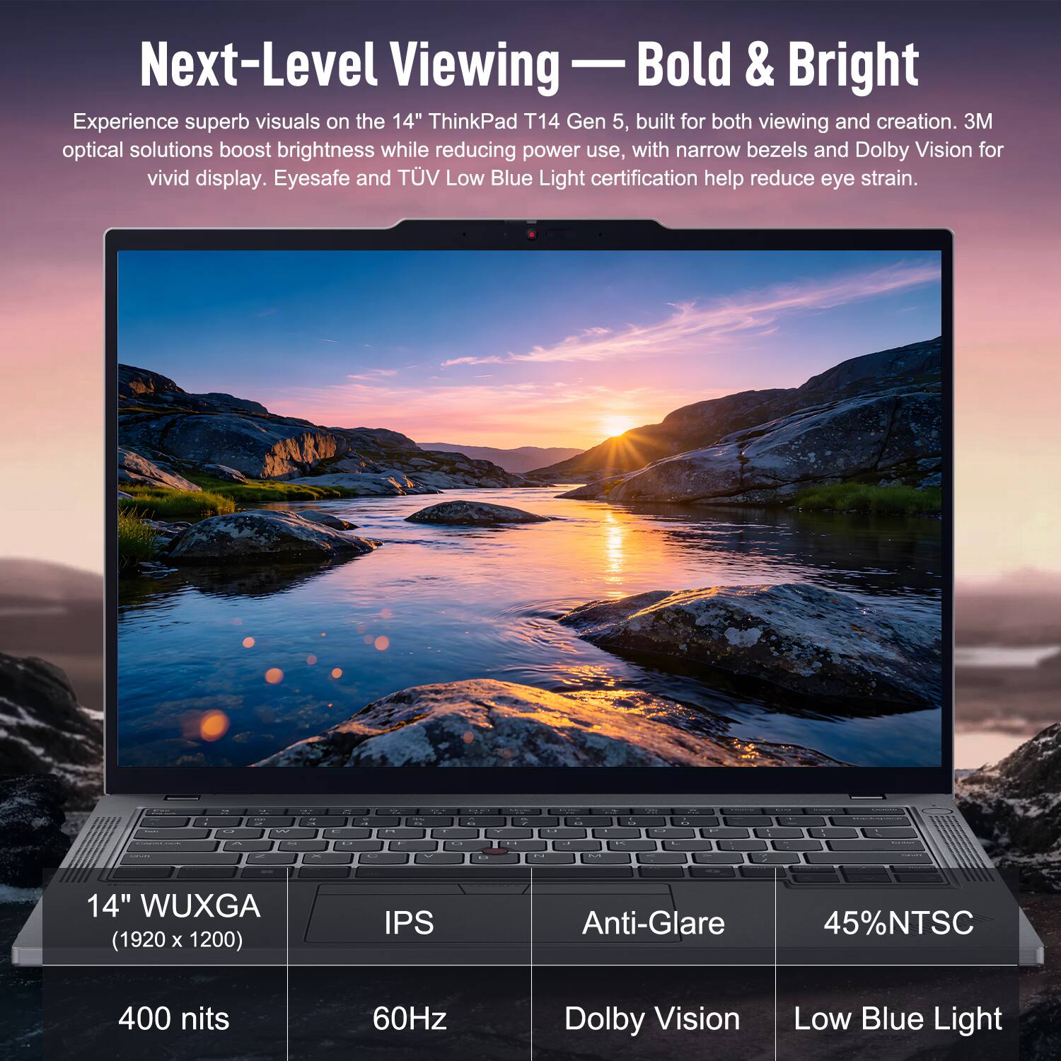 Next-Level Viewing — Bold & Bright

Experience superb visuals on the 14" ThinkPad T14 Gen 5, built for both viewing and creation. 3M optical solutions boost brightness while reducing power use, with narrow bezels and Dolby Vision for vivid display. Eyesafe and TÜV Low Blue Light certification help reduce eye strain.

14" WUXGA (1920 x 1200) IPS Anti-Glare 45% NTSC 400 nits 60Hz Dolby Vision Low Blue Light