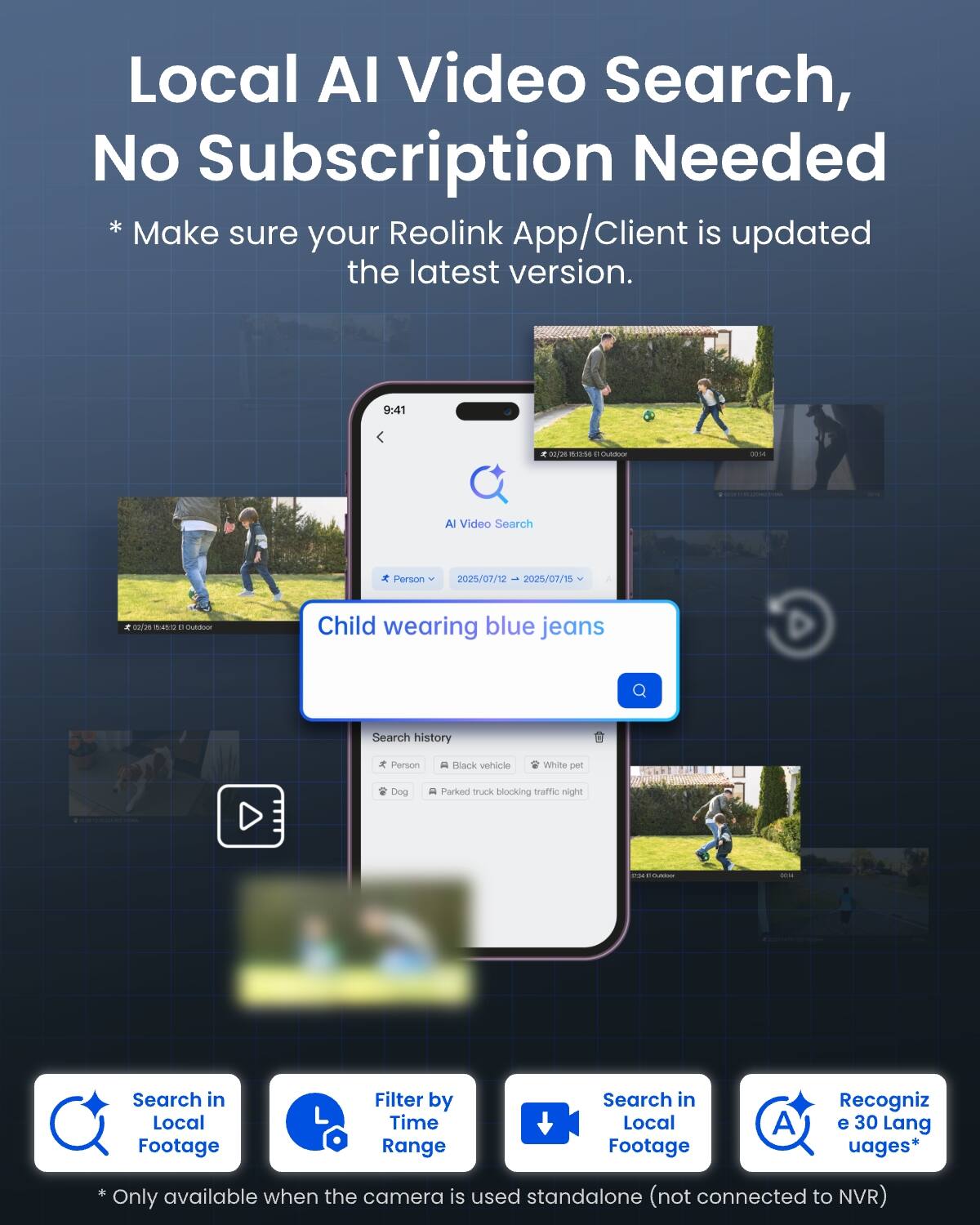 Local AI Video Search, No Subscription Needed  
* Make sure your Reolink App/Client is updated the latest version.  

9:41  
x 02/26 SES Outdoor  
0014  
AI Video Search  
Person  
2025/07/12 2025/07/15  
02/26 mucks outdoor  
Child wearing blue jeans  
Search history  
of Person  
D Black vehicle  
White pet  
Dog  
Parked truck blocking traffic night  
1  
OME  
Search in Local Footage  
Filter by Time Range  
Search in Local Footage  
A  
Recognize 30 Languages*  
* Only available when the camera is used standalone (not connected to NVR)