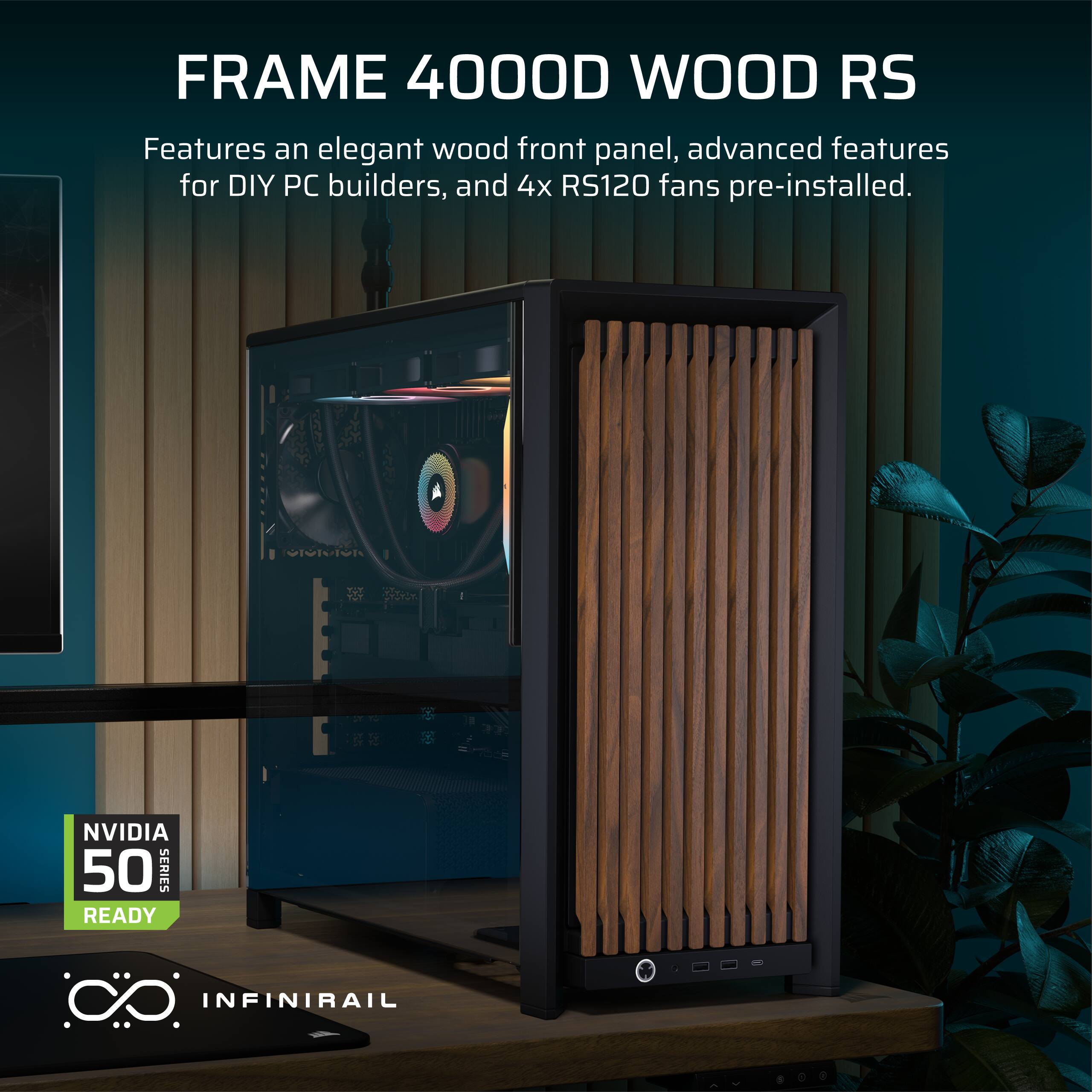 FRAME 4000D WOOD RS  
Features an elegant wood front panel, advanced features for DIY PC builders, and 4x RS120 fans pre-installed.  
NVIDIA 50 SERIES READY  
INFINIRAIL