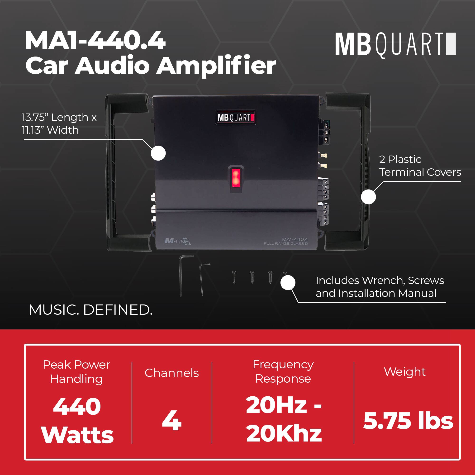 MA1-440.4 Car Audio Amplifier  
MB QUART  
13.75" Length x 11.13" Width  
2 Plastic Terminal Covers  
Includes Wrench, Screws and Installation Manual  
MUSIC. DEFINED.  
Peak Power Handling: 440 Watts  
Channels: 4  
Frequency Response: 20Hz - 20Khz  
Weight: 5.75 lbs