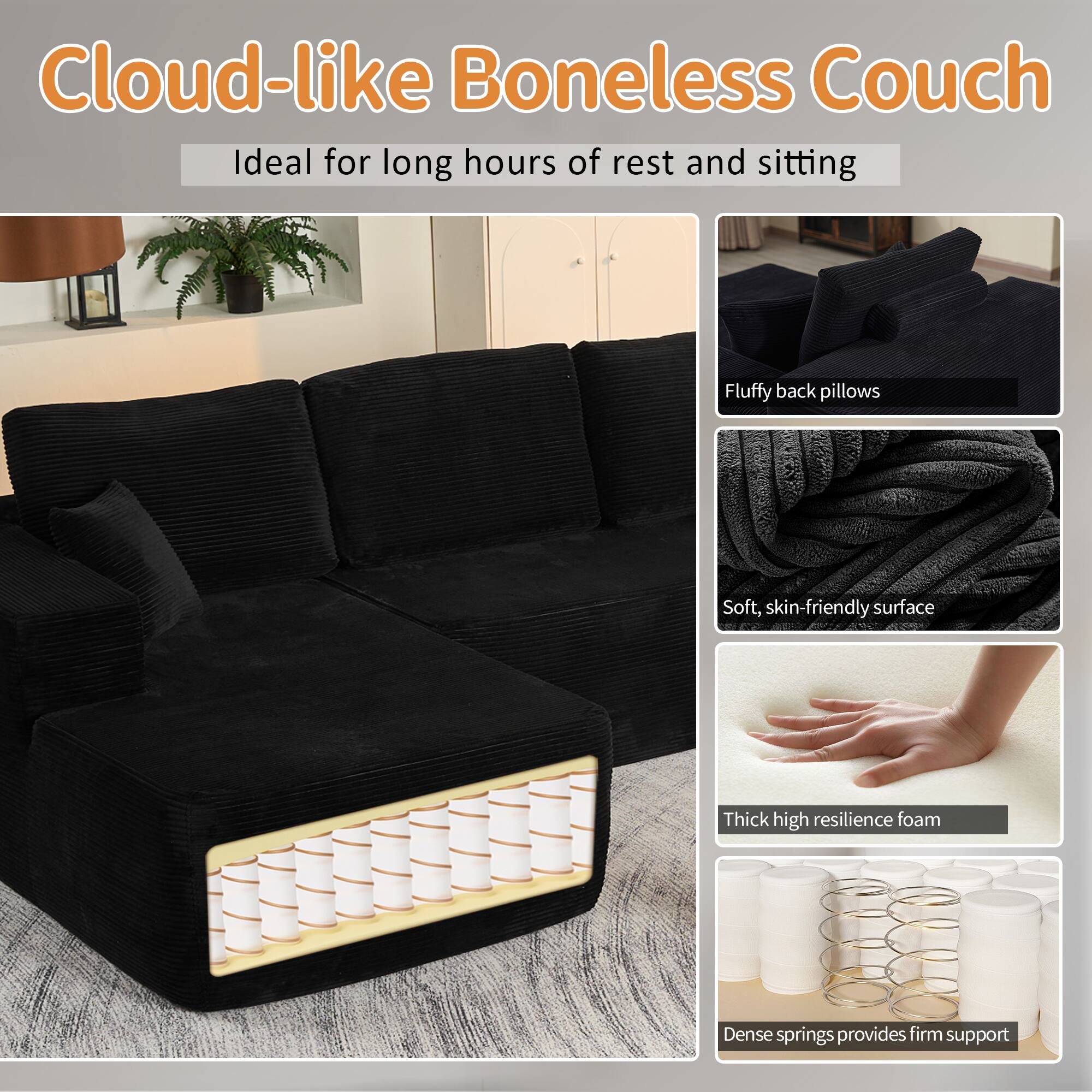 Cloud-like Boneless Couch  
Ideal for long hours of rest and sitting  

- Fluffy back pillows  
- Soft, skin-friendly surface  
- Thick high resilience foam  
- Dense springs provide firm support